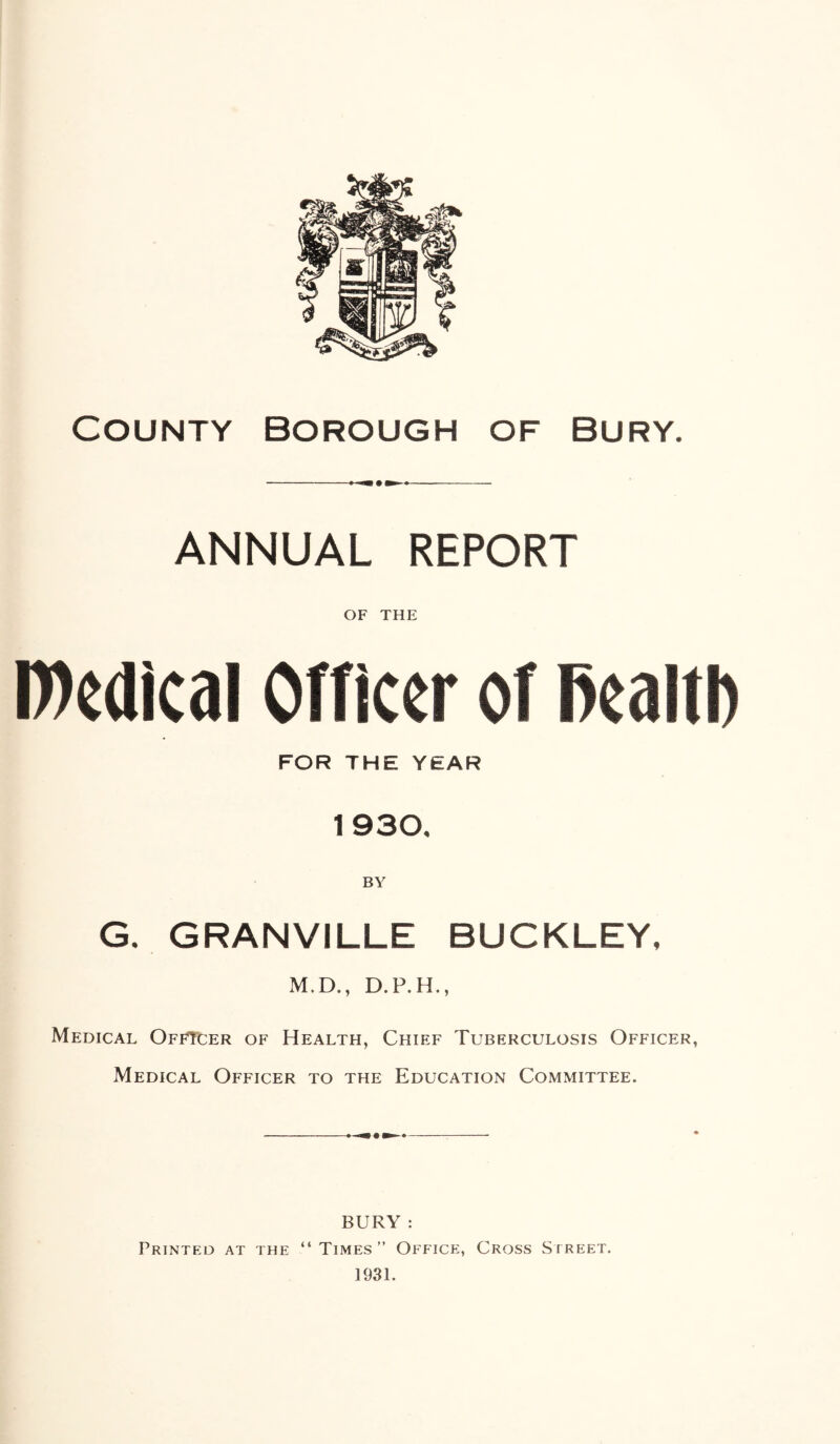 County Borough of bury. ANNUAL REPORT OF THE roedical Officer of PealtD FOR THE YEAR 1930, BY G. GRANVILLE BUCKLEY, M.D., D.P.H., Medical OffTcer of Health, Chief Tuberculosis Officer, Medical Officer to the Education Committee. BURY : Printed at the “Times” Office, Cross Sireet. 1931.