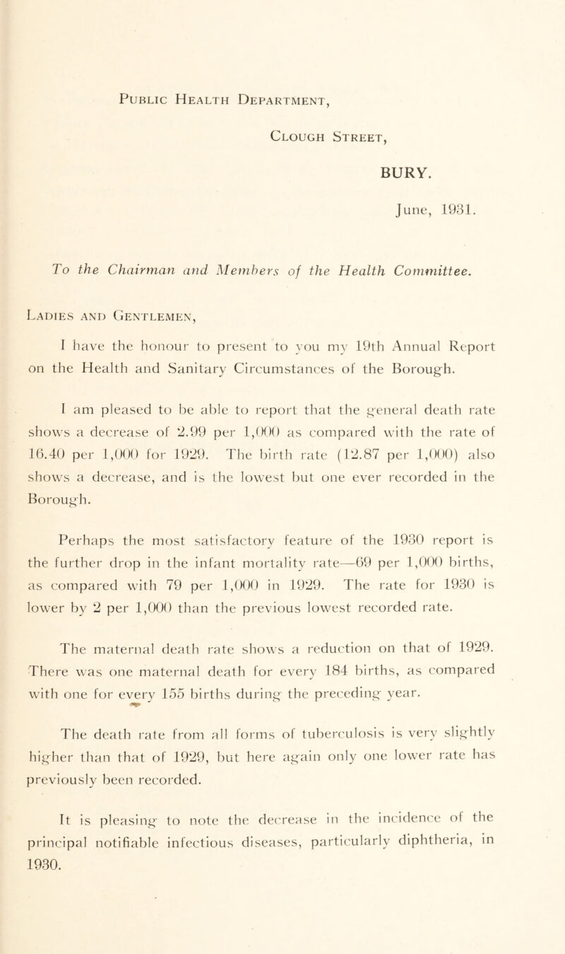 Public Health Department, Clough Street, BURY. June, 1931. To the Chairman and Members of the Health Committee. Ladies and Gentlemen, I have the honour to present to you my 19th Annual Report on the Health and Sanitary Circumstances of the Borough. I am pleased to be able to report that the general death rate shows a decrease of 2.99 per 1,000 as compared with the rate of 16.40 per 1,000 for 1929. The birth rate (12.87 per 1,000) also shows a decrease, and is the lowest but one ever recorded in the Borough. Perhaps the most satisfactory feature of the 1930 report is the further drop in the infant mortality rate—69 per 1,0(X) births, as compared with 79 per 1,(X)0 in 1929. The rate for 1930 is lower by 2 per 1,000 than the previous lowest recorded rate. The maternal death rate shows a reduction on that of 1929. There was one maternal death for every 184 births, as compared with one for every 155 births during the preceding year. The death rate from all forms of tuberculosis is very slightly higher than that of 1929, but here again only one lower rate has previously been recorded. It is pleasing to note the decrease in the incidence of the principal notifiable infectious diseases, particularly diphtheria, in 1930.