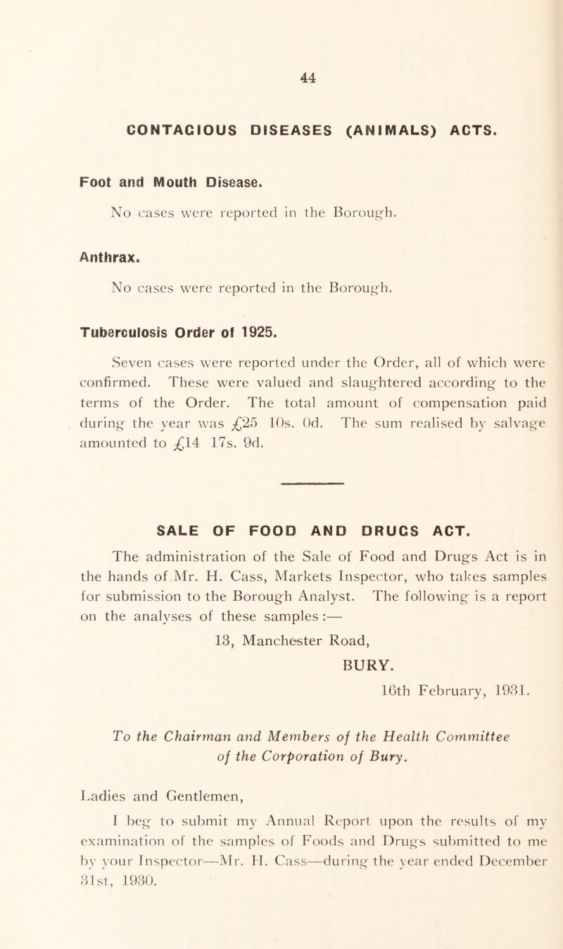 CONTAGIOUS DISEASES (ANIMALS) ACTS. Foot and Mouth Disease. No cases were reported in the Borough. Anthrax. No cases were reported in the Borough. Tuberculosis Order of 1925. Seven cases were reported under the Order, all of which were confirmed. These were valued and slaughtered according to the terms of the Order. The total amount of compensation paid during the year was £2^ 10s. Od. The sum realised by salvage amounted to £14: 17s. 9d. SALE OF FOOD AND DRUGS ACT. The administration of the Sale of Food and Drugs Act is in the hands of Mr. H. Cass, Markets Inspector, who takes samples for submission to the Borough Analyst. The following is a report on the analyses of these samples :— 13, Manche'Ster Road, BURY. 16th February, 1931. To the Chairman and Members of the Health Committee of the Corporation of Bury. Ladies and Gentlemen, I beg to submit my Annual Report upon the results of my examination of the samples of Foods and Drugs submitted to me by your Inspector—Mr. H. Cass—during the year ended December 31 St, 1930.