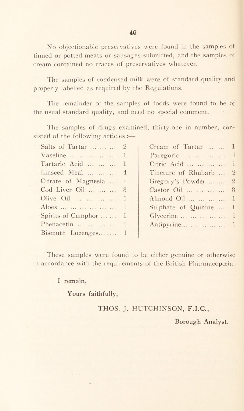 No objectionable preservatives were found in the samples of tinned or potted meats or sausages submitted, and the samples of cream contained no traces of preservatives whatever. The samples of condensed milk were of standard quality and properly labelled as required by the Regulations. The remainder of the samples of foods were found to be of the usual standard quality, and need no special comment. The samples of drugs examined, thirty-one in number, con- sisted of the following articles :— Salts of Tartar Vaseline Tartaric Acid Linseed Meal Citrate of Magnesia Cod Liver Oil Olive Oil Aloes Spirits of Camphor ... Phenacetin Bismuth Lozenges... 2 1 1 4 1 3 1 1 1 1 1 Cream of Tartar 1 Paregoric 1 Citric Acid 1 Tincture of Rhubarb ... 2 Gregory’s Powder 2 Castor Oil 3 Almond Oil 1 Sulphate of Quinine ... 1 Glycerine 1 Antipyrine 1 These samples were found to be either genuine or otherwise in accordance with the requirements of the British Pharmacopoeia. I remain, Yours faithfully, THOS. J. HUTCHINSON, F.I.C., Borough Analyst.
