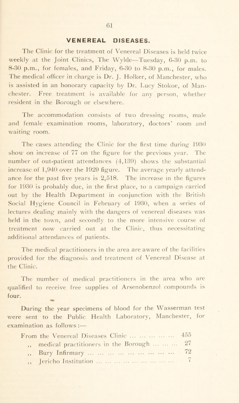 VENEREAL DISEASES. The Clinic for the treatment of Venereal Diseases is held twice weekly at the Joint Clinics, The VVvkle—Tuesday, 6-30 p.m. to 8-30 p.m., for females, and Friday, 6-30 to 8-30 p.m., for males. The medical officer in charge is Dr. J. Holker, of Manchester, who is assisted in an honorary capacity by Dr. Lucy Stokoe, of Man- chester. Free treatment is available for any person, whether resident in the Boroug'h or elsewhere. The accommodation consists of two dressing- rooms, male and female examination rooms, laboratory, doctors’ room and waiting- room. The cases attending the Clinic for the first time during- 1930 show on increase of 77 on the fig-ure for the previous year. The number of out-patient attendances (4,139) shows the substantial increase of 1,940 over the 1929 fig-ure. The averag-e yearly attend- ance for the past five years is 2,518. The increase m the fig-ures for 1930 is probably due, in the first place, to a campaig-n carried out by the Health Department in conjunction with the British Social Hvg;iene Council in February of 1930, when a series of lectures dealing- mainly with the dang-ers of venereal diseases was held in the town, and secondly to the more intensive course of treatment now carried out at the Clinic, thus necessitating- additional attendances of patients. The medical practitioners in the area are aware of the facilities provided for the diag-nosis and treatment of Wnereal Disease at the Clinic. The number of medical practitioners in the area who are qualified to receive free supplies of Arsenobenzol compounds is four. During- the year specimens of blood for the Wasserman test were sent to the Public Health Laboratory, Manchester, for examination as follows :— From the Venereal Diseases Clinic ,, medical practitioners in the Borough ... ,, Bury Infirmary ,, Jericho Institution 455 27 72