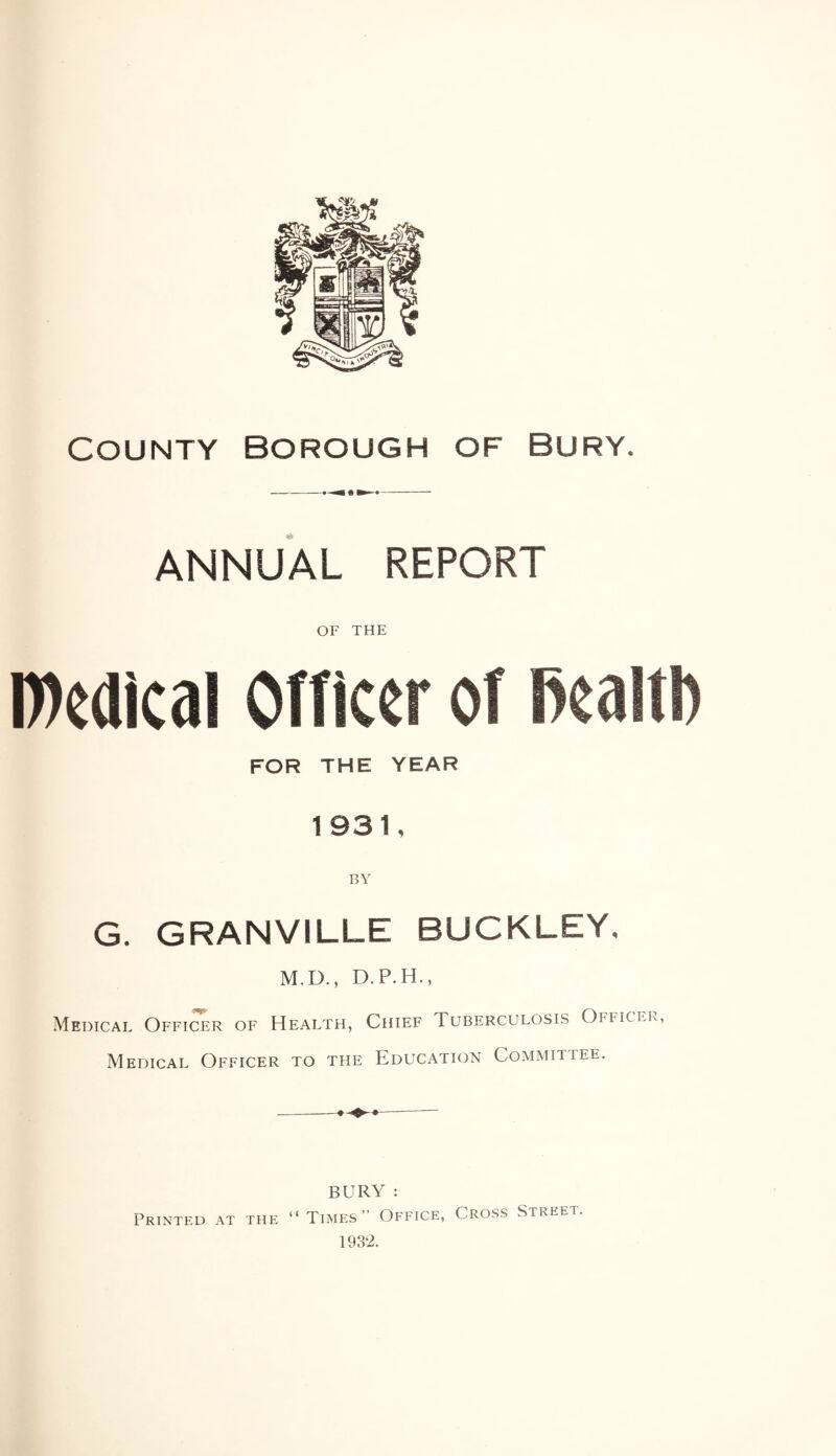 County Borough of bury. ANNUAL REPORT OF THE Wedical Officer of Realtb FOR THE YEAR 1931, G. GRANVILLE BUCKLEY. M.D., D.P.H., Medical Officer of Health, Chief Tuberculosis Officer Medical Officer to the Education Committee. BURY : “Times” Office, Cross Street. 1932. Printed at the