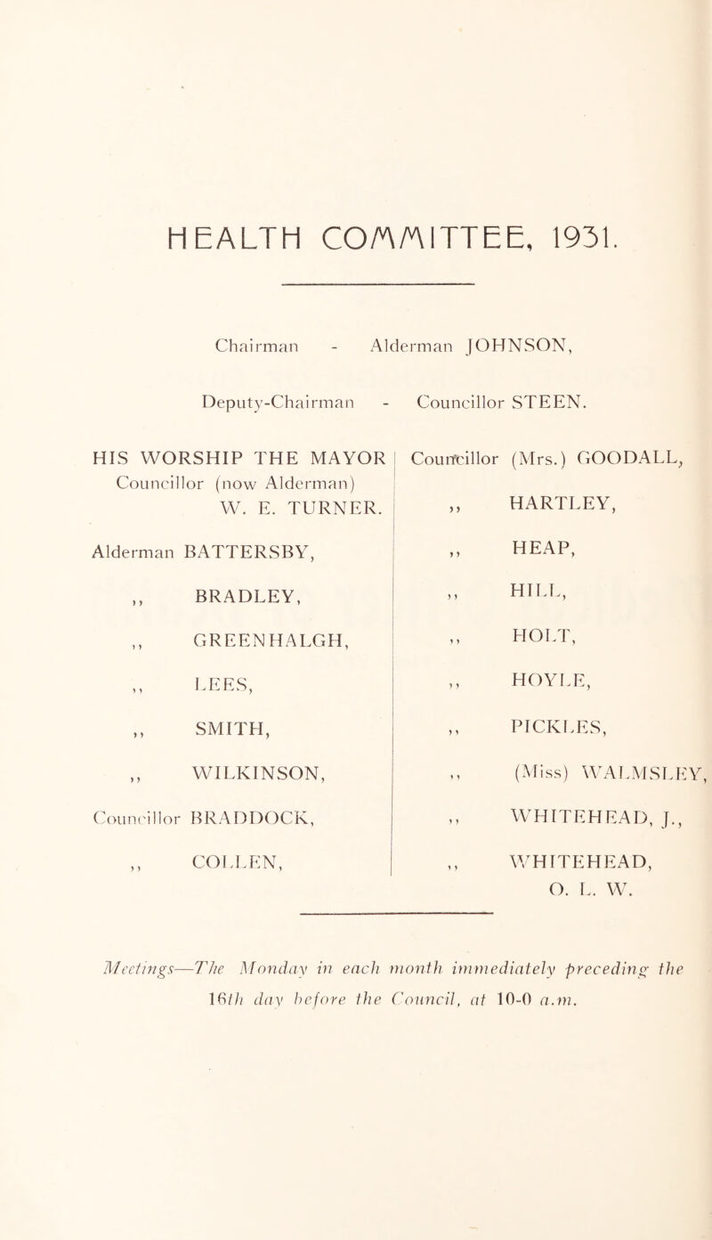 HEALTH CO/AAITTEE, 1931. Chairman - Alderman JOHNSON, Deputy-Chairman HIS WORSHIP THE MAYOR Councillor (now Alderman) W. E. TURNER. Alderman BATTERSBY, ,, BRADLEY, ,, GREENHALCxH, LEES, ,, SMITH, ,, WILKINSON, (A)uncillor BRADDOCK, ,, COI3LEN, Councillor STEEN. Couitcillor (Mrs.) GOODALL^ ,, HARTLEY, ,, HEAP, ,, HILT., HOLT, ,, HOYI.E, ,, ptcki.es, ,, (Miss) WALMSLEY, W^HITEHEAD, J., ,, W'HITEHEAD, O. L. W. Meetings—The Monday in each month immediately preceding the 16th dav before the ('ouncil, at 10-0 a.m.