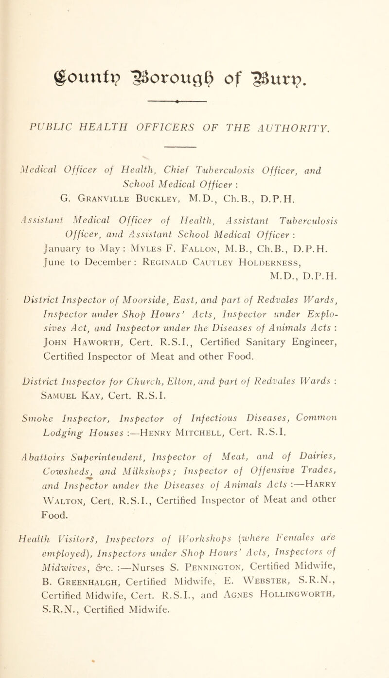 ^oroug^ of PUBLIC HEALTH OFFICERS OF THE AUTHORITY. Medical Officer of Health, Chief Tuberculosis Officer, and School Medical Officer : G. Granville Buckley, M.D., Ch.B., D.P. H. Assistant Medical Officer of Health, Assistant Tuberculosis Officer, and Assistant School Medical Officer : January to May: Myles F. Fallon, M.B., Ch.B., D.P.H. June to December: Reginald Cautley Holderness, M.D., D.P.H. District Inspector of Moorside, East, and part of Redvales Wards, Inspector under Shop Hours' Acts, Inspector under Explo- sives Act, and Inspector under the Diseases of Animals Acts : John Haworth, Cert. R.S.I., Certified Sanitary Engineer, Certified Inspector of Meat and other Food. District Inspector for Church, Elton, and part of Redvales Wards : Samuel Kay, Cert. R.S.I. Smoke Inspector, Inspector of Infectious Diseases, Common Lodging Houses :—Henry Mitchell, Cert. R.S.I. Abattoirs Superintendent, Inspector of Meat, and of Dairies, Cowsheds, and Milkshops; Inspector of Offensive Trades, and Inspector under the Diseases of Animals Acts :—Harry Walton, Cert. R.S.I., Certified Inspector of Meat and other Food. Health Visitors, Inspectors of Workshops {where I emales are employed). Inspectors under Shop Hours' Acts, Inspectors of Midwives, &^c. :—Nurses S. Pennington, Certified Midwife, B. Greenhalgh, Certified Midwife, E. Webster, S.R.N., Certified Midwife, Cert. R.S.I., and Agnes Hollingworth, S.R.N., Certified Midwife.