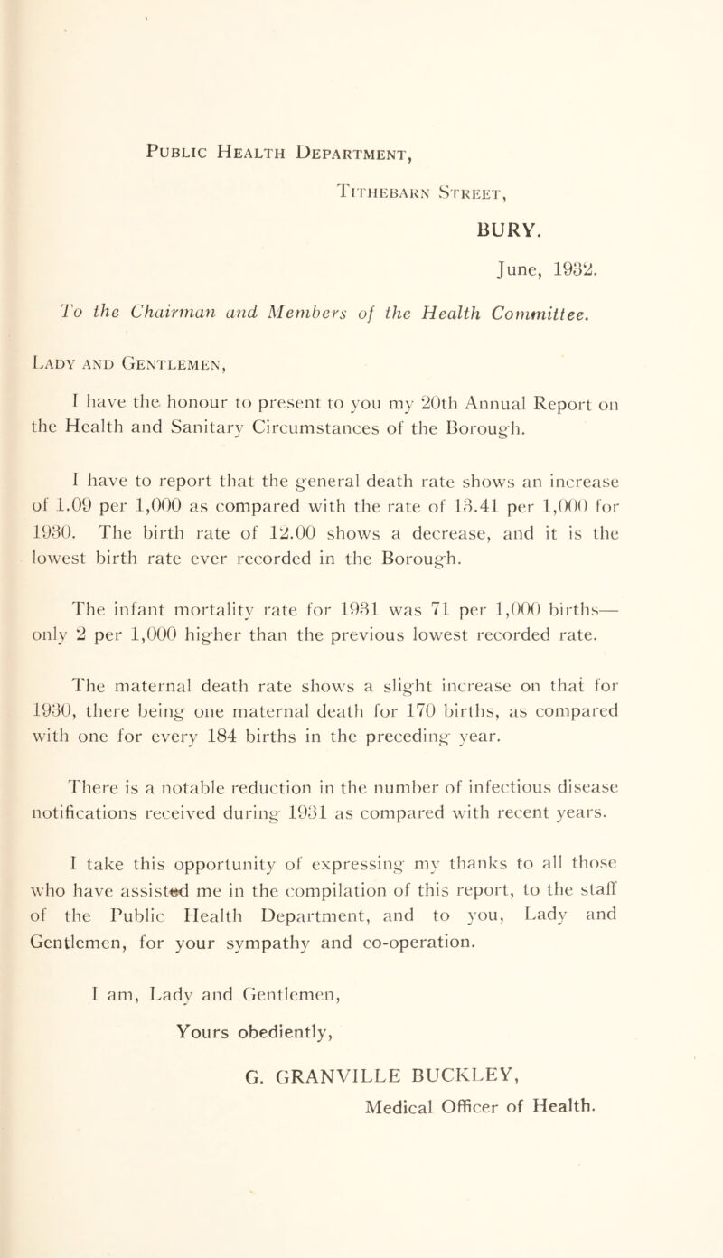 Public Health Department, r I r H E B A R x S i r i -: e i ' , BURY. June, 1932. To the Chairman and Members of the Health Committee. Lady and Gentlemen, I have the honour to present to you my 20th Annual Report on the Health and Sanitary Circumstances of the Borough. 1 have to report that the general death rate shows an increase ol 1.09 per 1,000 as compared with the rate of 13.41 per 1,000 for 1930. The birth rate of 12.00 shows a decrease, and it is the lowest birth rate ever recorded in the Borough. The infant mortality rate for 1931 was 71 per 1,000 births— only 2 per 1,000 higher than the previous lowest recorded rate. The maternal death rate shows a slight increase on that for 1930, there being one maternal death for 170 births, as compared with one for every 184 births in the preceding year. There is a notable reduction in the number of infectious disease notifications received during 1931 as compared with recent years. I take this opportunity of expressing my thanks to all those who have assisted me in the compilation of this report, to the staff of the Public Health Department, and to you, Lady and Gentlemen, for your sympathy and co-operation. 1 am, Lady and Gentlemen, Yours obediently, G. GRANVILLE BUCKLEY, Medical Officer of Health.