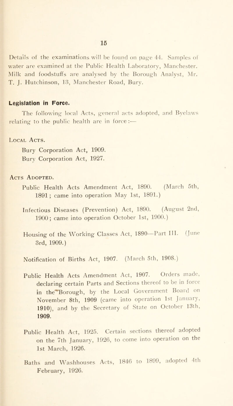 16 Details of the examinations will be found on pa^'e 44. Samples ot water are examined at the Public Health Laboratory, Manchester. Milk and foodstuffs are analysed by the Borough Analyst, Mr. T. J. Hutchinson, 13, Manchester Road, Bury. Legislation in Force. The following- local Acts, g'cneral acts adopted, and Byelaws relating- to the public health are in force;—■ Local Acts. Bury Corporation Act, 1909. Bury Corporation Act, 1927. Acts Adopted. Public Health Acts Amendment Act, 1890. (March 5th, 1891; came into operation May 1st, 1891.) Infectious Diseases (Prevention) Act, 1890. (August 2nd, 1900; came into operation October 1st, 1900.) Housing of the Working Classes Act, 1890—Part HI. (June 3rd, 1909.) Notification of Births Act, 1907. (March 5th, 1908.) Public Health Acts Amendment Act, 1907. Orders made, declaring certain Parts and Sections thereof to be in force in theEorough, by the Local Government Board on November 8th, 1909 (came into operation 1st January, 1910), and by the Secretary of State on October 13th, 1909. Public Health Act, 1925. Certain sections thereof adopted on the 7th January, 1926, to come into operation on the 1st March, 1926. Baths and Washhouses Acts, 1846 to 1899, adopted 4th February, 1926.