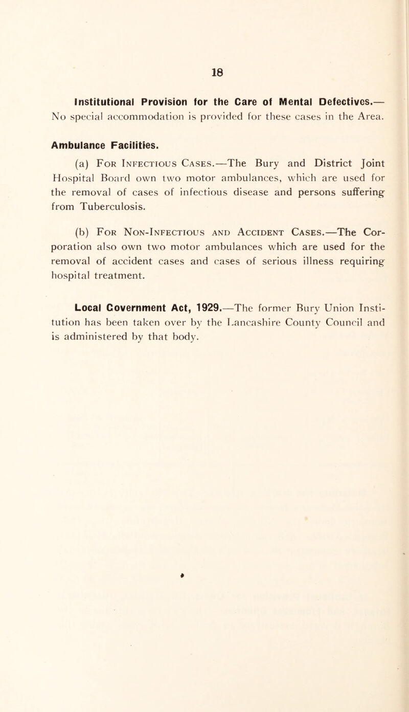 Institutional Provision for the Care of Mental Defectives.— No special accommodation is provided for these cases in the Area. Ambulance Facilities. (a) For Infectious Cases.—The Bury and District Joint Hospital Board own two motor ambulances, which are used for the removal of cases of infectious disease and persons suffering* from Tuberculosis. (b) For Non-Infectious and Accident Cases.—The Cor- poration also own two motor ambulances which are used for the removal of accident cases and cases of serious illness requiring^ hospital treatment. Local Government Act, 1929.—The former Bury Union Insti- tution has been taken over by the 1 Lancashire County Council and is administered by that body.