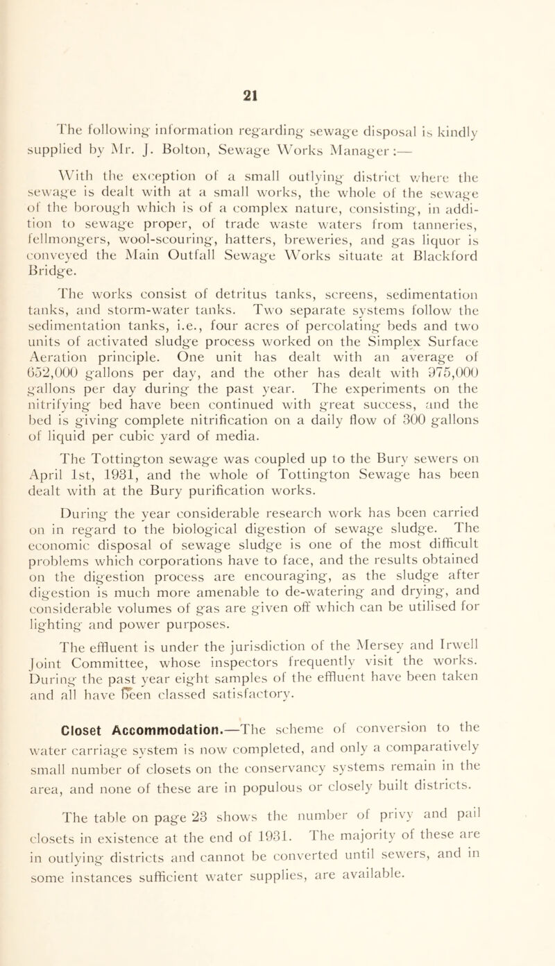 The following;- inlormation regarding- sewage disposal is kindly supplied by Mr. J. Bolton, Sewage Works Manager;— With the exception of a small outlying district where the sewage is dealt with at a small works, the whole of the sewage of the borough which is of a complex nature, consisting, in addi- tion to sew^age proper, of trade waste waters from tanneries, iellmongers, wool-scouring, hatters, breweries, and gas liquor is conveyed the Main Outfall Sewage Works situate at Blackford Bridge. The works consist of detritus tanks, screens, sedimentation tanks, and storm-water tanks. Two separate systems follow the sedimentation tanks, i.e., four acres of percolating beds and two units of activated sludge process worked on the Simplex Surface Aeration principle. One unit has dealt with an average of 652,000 gallons per day, and the other has dealt with 975,000 gallons per day during the past year. The experiments on the nitrifying bed have been continued with great success, and the bed is giving complete nitrification on a daily flow of 300 gallons of liquid per cubic yard of media. The Tottington sewage was coupled up to the Bury sewers on April 1st, 1931, and the whole of Tottington Sewage has been dealt with at the Bury purification works. During- the year considerable research work has been carried on in regard to the biological digestion of sewage sludge. The economic disposal of sewage sludge is one of the most difficult problems which corporations have to face, and the results obtained on the digestion process are encouraging, as the sludge after digestion is much more amenable to de-watering and drying, and considerable volumes of gas are given off which can be utilised for lighting and power purposes. The effluent is under the jurisdiction of the Mersey and Irwell joint Committee, whose inspectors frequently visit the works. During the past year eight samples ol the effluent have been taken and all have Heen classed satisfactory. Closet Accommodation.—The scheme of conversion to the water carriage svstem is now completed, and only a comparatively small number of closets on the conservancy systems remain in the area, and none of these are in populous or closely built districts. The table on page 23 shows the number of privy and pail closets in existence at the end of 1931. The majority of these are in outlying districts and cannot be converted until sewers, and in some instances sufficient water supplies, are available.