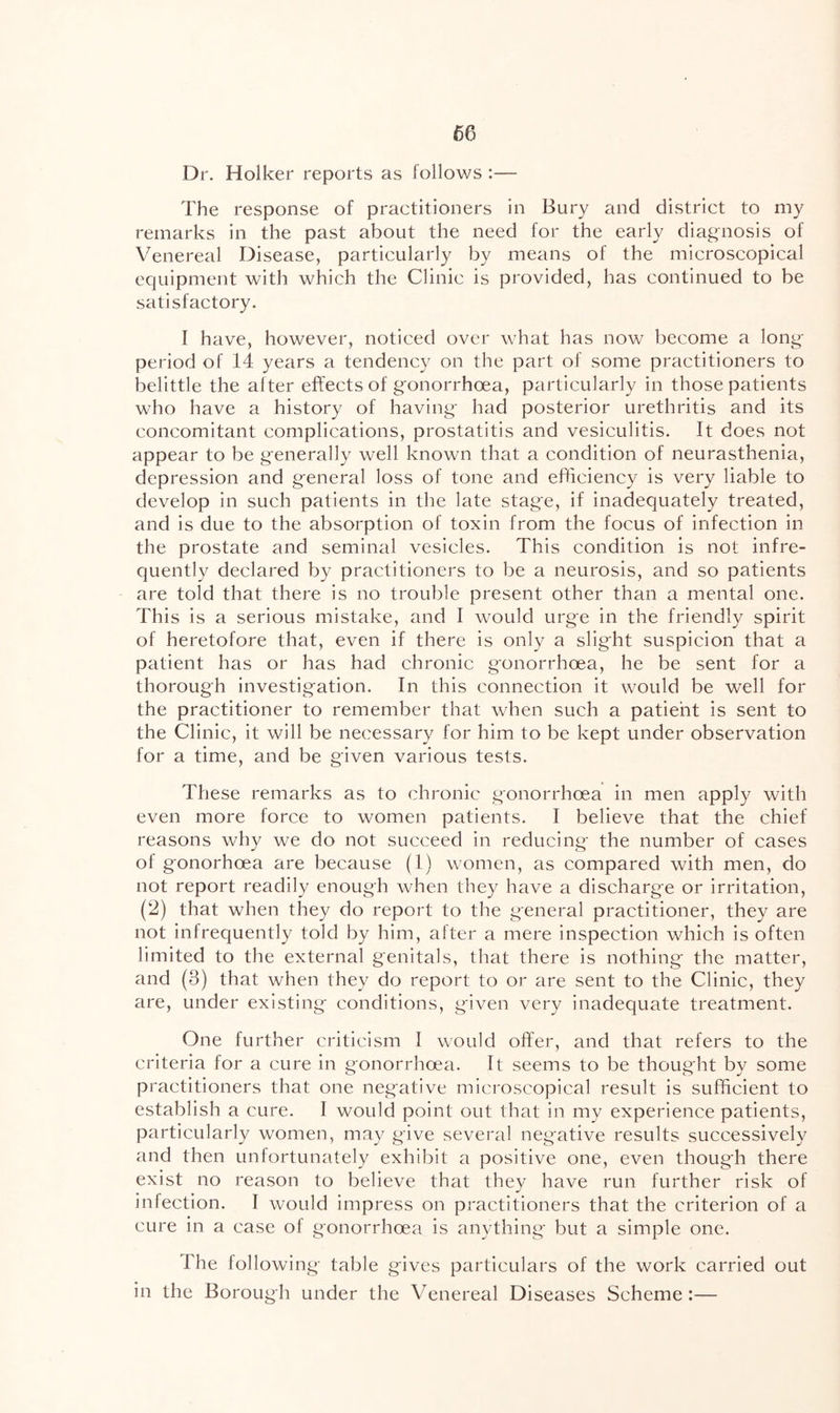 Dr. Holker reports as follows :— The response of practitioners in Bury and district to my remarks in the past about the need for the early diag-nosis of Venereal Disease, particularly by means of the microscopical equipment with which the Clinic is provided, has continued to be satisfactory. I have, however, noticed over what has now become a long- period of 14 years a tendency on the part of some practitioners to belittle the after effects of gonorrhoea, particularly in those patients who have a history of having had posterior urethritis and its concomitant complications, prostatitis and vesiculitis. It does not appear to be generally well known that a condition of neurasthenia, depression and general loss of tone and efficiency is very liable to develop in such patients in the late stage, if inadequately treated, and is due to the absorption of toxin from the focus of infection in the prostate and seminal vesicles. This condition is not infre- quently declared by practitioners to be a neurosis, and so patients are told that there is no trouble present other than a mental one. This is a serious mistake, and I would urge in the friendly spirit of heretofore that, even if there is only a slight suspicion that a patient has or has had chronic gonorrhoea, he be sent for a thorough investigation. In this connection it would be well for the practitioner to remember that when such a patient is sent to the Clinic, it will be necessary for him to be kept under observation for a time, and be given various tests. These remarks as to chronic gonorrhoea in men apply with even more force to women patients. I believe that the chief reasons why we do not succeed in reducing the number of cases of gonorhoea are because (1) women, as compared with men, do not report readily enough when they have a discharge or irritation, (2) that when they do report to the general practitioner, they are not infrequently told by him, alter a mere inspection which is often limited to the external genitals, that there is nothing the matter, and (3) that when they do report to or are sent to the Clinic, they are, under existing conditions, given very inadequate treatment. One further criticism I would offer, and that refers to the criteria for a cure in gonorrhoea. It seems to be thought by some practitioners that one negative microscopical result is sufficient to establish a cure. I would point out that in my experience patients, particularly w'omen, may give several negative results successively and then unfortunately exhibit a positive one, even though there exist no reason to believe that they have run further risk of infection. I would impress on practitioners that the criterion of a cure in a case of gonorrhoea is anything but a simple one. The following table gives particulars of the work carried out in the Borough under the Venereal Diseases Scheme:—