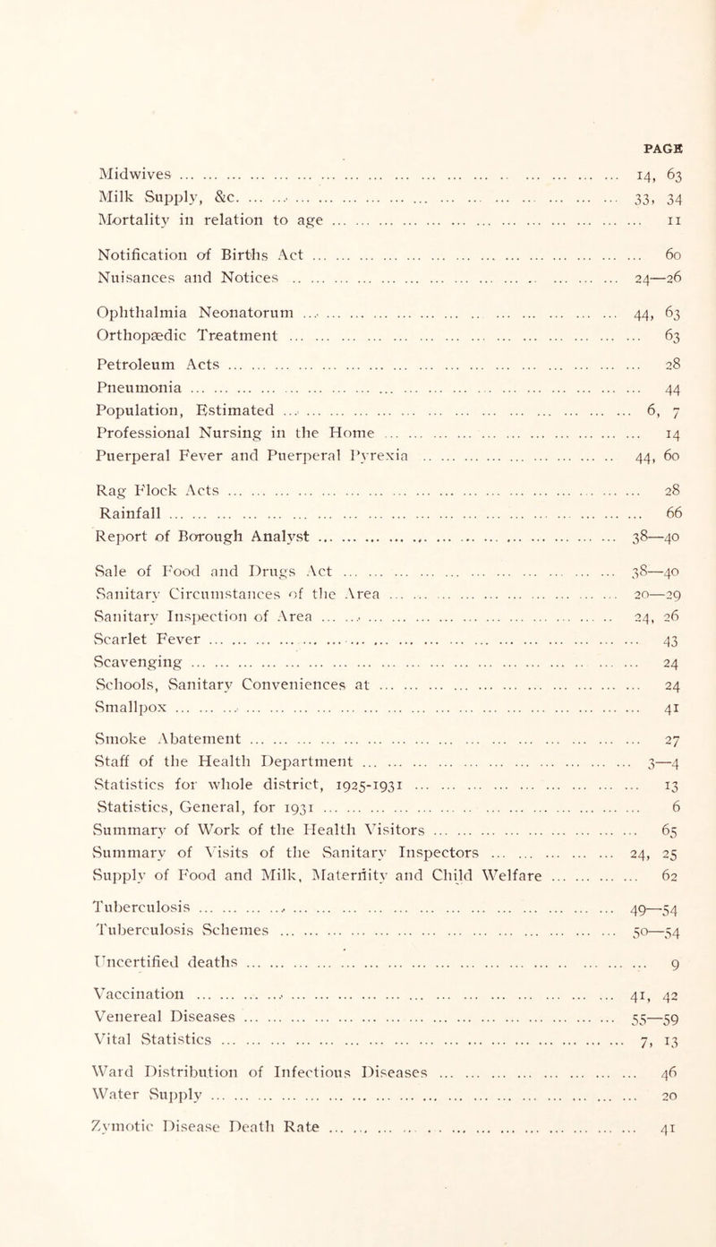 PACK Midwives 14, 63 Milk Supply, &c ... 33, 34 Mortality in relation to age ii Notification of Births Act 60 Nuisances and Notices 24—26 Ophthalmia Neonatorum 44, 63 Orthopaedic Treatment 63 Petroleum Acts 28 Pneumonia 44 Population, Estimated 6, 7 Professional Nursing in the Home 14 Puerperal Fever and Puerperal Pyrexia 44, 60 Rag Flock Acts 28 Rainfall 66 Report of Borough AnaHst 38—40 Sale of Food and Drugs .Vet 38—40 vSanitary Circumstances of tlie Area 20—29 vSanitary Insp.ection of Area ■ 24, 26 Scarlet Fever 43 Scavenging 24 Schools, Sanitary Conveniences at 24 vSmallpox 41 Smoke Abatement 27 Staff of the Health Department 3—4 vStatistics for whole district, 1925-1931 13 Statistics, General, for 1931 6 vSummarv of Work of the Health Visitors 65 Summary of Visits of the vSanitary Inspectors 24, 25 Supply of P'ood and Milk, ]\raternity and Child Welfare 62 Tuberculosis 49—54 Tuberculosis vSehemes 50—54 Uncertified deaths 9 Vaccination 41, 42 Venereal Diseases 55—59 Vital Statistics 7, 13 Ward Distribution of Infectious Diseases 46 Water Su])ply 20