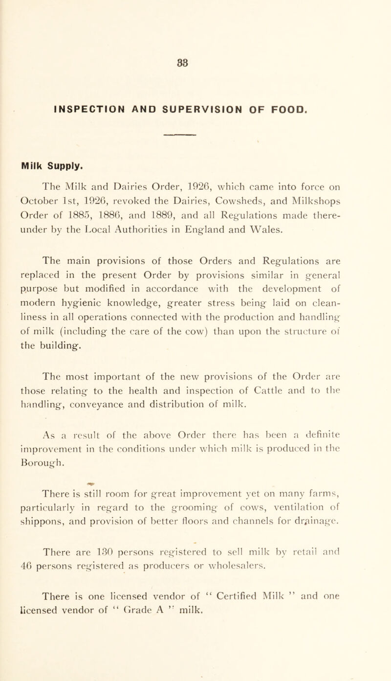 38 INSPECTION AND SUPERVISION OF FOOD. Milk Supply. The Milk and Dairies Order, 1926, which came into force on October 1st, 1926, revoked the Dairies, Cowsheds, and Milkshops Order of 1885, 1886, and 1889, and all Regulations made there- under by the Local Authorities in England and Wales. The main provisions of those Orders and Regulations are replaced in the present Order by provisions similar in general purpose but modified in accordance with the development of modern hygienic knowledge, greater stress being laid on clean- liness in all operations connected with the production and handling of milk (including the care of the cow) than upon the structure ol the building. The most important of the new provisions of the Order are those relating to the health and inspection of Cattle and to the handling, conveyance and distribution of milk. As a result of the above Order there has been a definite improvement in the conditions under which milk is produced in the Borough. There is still room for great improvement yet on many farms, particularly in regard to the grooming of cows, ventilation of shippons, and provision of better floors and channels for drainage. There are 130 persons registered to sell milk by retail and 46 persons registered as producers or wholesalers. There is one licensed vendor of “ Certified Milk ” and one licensed vendor of “ Grade A ’■ milk.