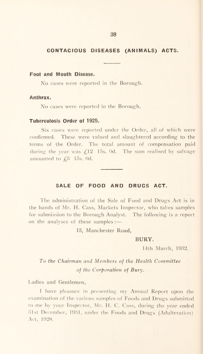 B8 CONTAGIOUS DISEASES (ANIMALS) ACTS. Foot and Mouth Disease. No cases were reported in the Borouf^h. Anthrax. No cases were reported in the Borough. Tuberculoses Order of 1925. Six cases were reported under the Order, all of which were c'onfirmed. These were valued and slaug'htered according' to the terms of the Order. The total amount of compensation paid during- the year was £12 15s. Od. The sum realised by salvage amounted to £o 15s. Od. SALE OF FOOD AND DRUGS ACT. The administration of the Sale of Food and Drugs Act is in the hands of Mr. H. Cass, Markets Inspector, who takes samples for submission to the Borough Analyst. The following is a report on the analyses of these samples :— 13, Manchester Road, BURY. 14th March, 1932. To the Chairman and Members of the Health Committee of the Corporation of Bury, Ladies and Gentlemen, I have pleasure in presenting my Annual Report upon the examination of the various samples of Foods and Drug's submitted to me by your Inspector, Mr. FI. C. Cass, during the year ended 31st De('ember, 1931, under the Foods and Drugs (x'-Adulteration) Act, 1928.