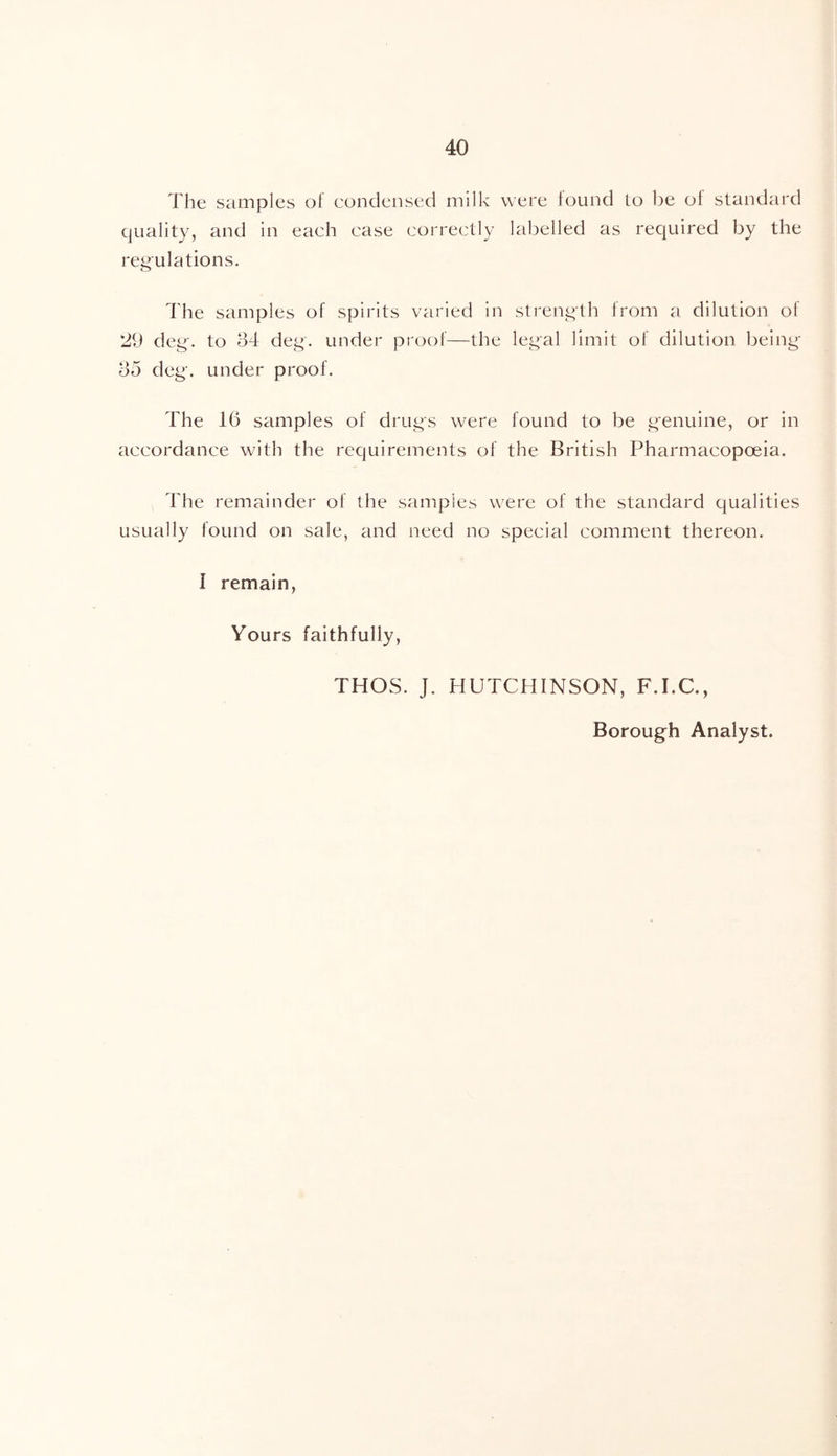 The samples of condensed milk were found Lo be of standard quality, and in each case correctly labelled as required by the regulations. The samples of spirits varied in sti'ength from a dilution of 29 deg. to d4 deg. under proof—the legal limit of dilution being- do deg. under proof. The 16 samples of drugs were found to be genuine, or in accordance with the requirements of the British Pharmacopoeia. The remainder of the samples were of the standard qualities usually found on sale, and need no special comment thereon. I remain. Yours faithfully, THOS. J. HUTCHINSON, F.I.C., Borough Analyst.