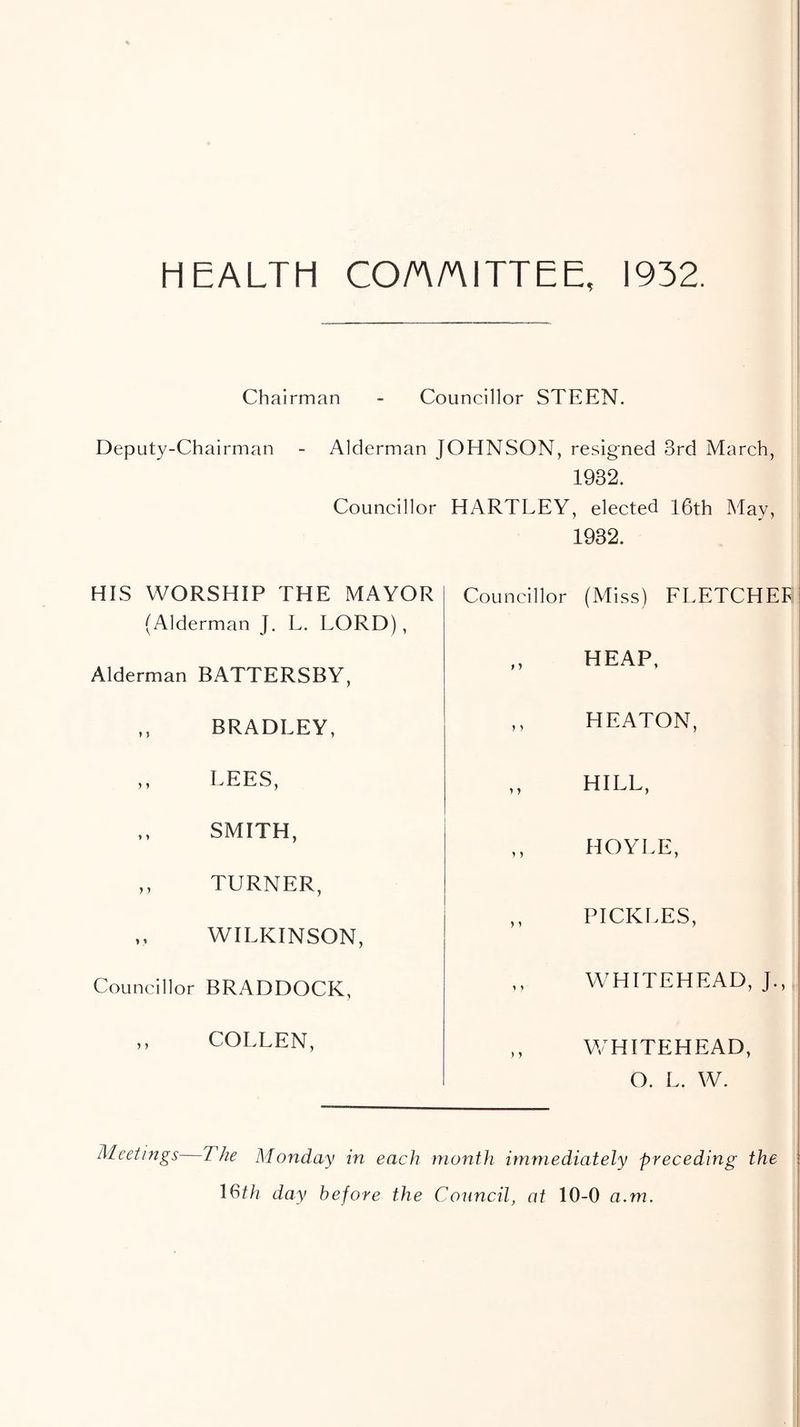 HEALTH CO/A/niTTEE, 1932. Chairman - Councillor STEEN. Deputy-Chairman - Alderman JOHNSON, resigned 3rd March, 1932. Councillor HARTLEY, elected 16th May, HIS WORSHIP THE MAYOR (Alderman J. L. LORD), Alderman BATTERSBY, ,, BRADLEY, ,, LEES, SMITH, ,, TURNER, >, WILKINSON, Councillor BRADDOCK, ,, COLLEN, 1932. Councillor (Miss) ELETCHEF HEAP, ,, HEATON, ,, HILL, ,, HOYLE, ,, PICKLES, WHITEHEAD, J. ,, WHITEHEAD, O. L. W. Meetings The Monday in each month immediately preceding the I6th day before the Council, at 10-0 a.m.