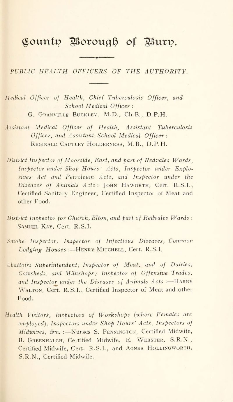 PUBLIC HEALTH OFFICERS OF THE AUTHORITY. Medical Officer of Health, Chief Tuberculosis Officer, and School Medical Officer : G. Granville Buckley, M.D., Ch.B., D.P.H. Assistant Medical Officer of Health, Assistant Tuberculosis Officer, and Axssistant School Medical Officer : Reginald Cautley Holderness, M.B., D.P.H. District Inspector of Moorside, East, and part of Redvales Wards, Inspector under Shop Hours’ Acts, Inspector under Explo- sives Act and Petroleum Acts, and Inspector under the Diseases of Animals Acts : John Haworth, Cert. R.S.I., Certified Sanitary Eng-ineer, Certified Inspector of Meat and other Food. District Inspector for Church, Elton, and part of Redvales Wards ; Samuel Kay, Cert. R.S.I. Smoke Inspector, Inspector of Infectious Diseases, Common Lodging Houses Henry Mitchell, Cert. R.S.I. Abattoirs Superintendent, Inspector of Meat, and of Dairies, Cowsheds, and Milkshops; Inspector of Offensive Trades, and Inspector under the Diseases of Animals Acts :—Harry Walton, Cert. R.S.I., Certified Inspector of Meat and other Food. Health Visitors, Inspectors of Workshops [where Females are employed). Inspectors under Shop Hours’ Acts, Inspectors of Midwives, 6^c. :—Nurses S. Pennington, Certified Midwife, B. Greenhalgh, Certified Midwife, E. Webster, S.R.N., Certified Midwife, Cert. R.S.I., and Agnes Hollingworth, S.R.N., Certified Midwife.