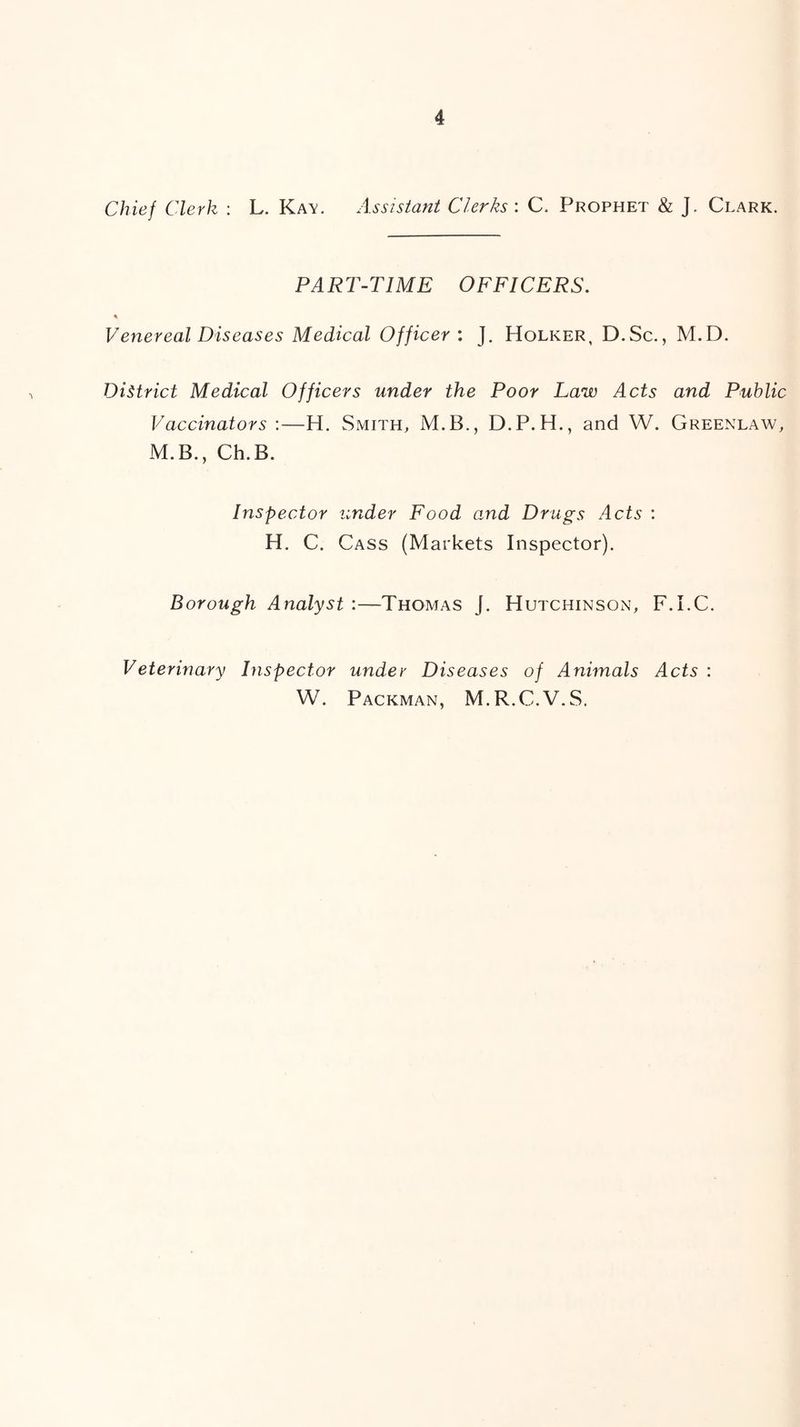 Chief Clerk : L. Ka\. Assistant Clerks : C. Prophet & J. Clark. PART-TIME OFFICERS. % Venereal Diseases Medical Officer: J. Holker, D.Sc., M.D. District Medical Officers under the Poor Law Acts and Public Vaccinators :—H. Smith, M.B., D.P.H., and W. Greenlaw, M.B., Ch.B. Inspector under Food and Drugs Acts ; H. C. Cass (Markets Inspector). Borough Analyst :—Thomas J. Hutchinson, F.I.C. Veterinary hispector under Diseases of Animals Acts : W. Packman, M.R.C.V.S.
