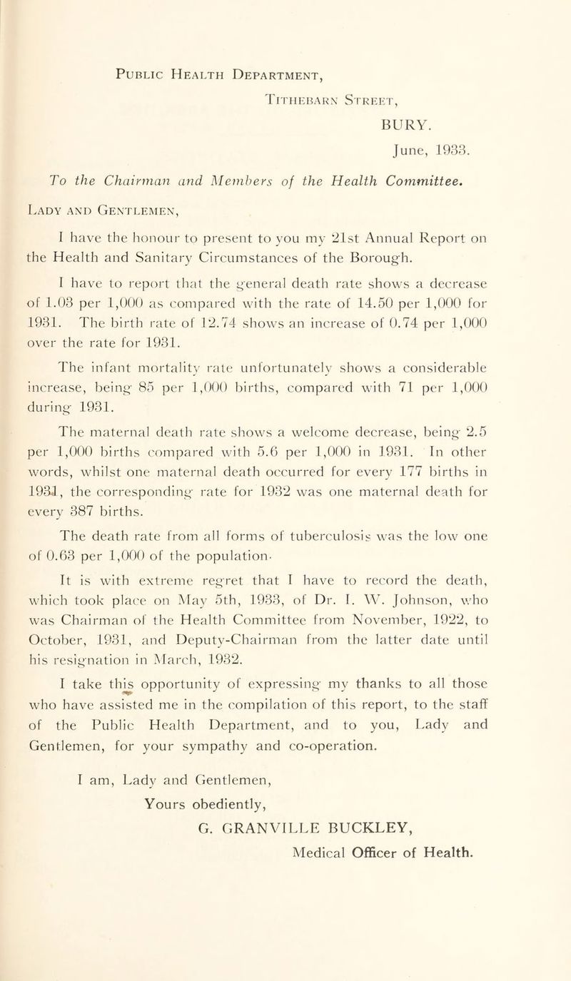 Public Health Department, Tiphebarn Street, BURY. June, 1933. To the Chairman and Members of the Health Committee, Lady and Gentlemen, I have the honour to present to you my ‘21st i\nnual Report on the Health and Sanitary Circumstances of the Borough. I have to report that the general death rate shows a decrease of 1.03 per 1,000 as compared with the rate of 14.50 per 1,000 for 1931. The birth rate of 12.74 shows an increase of 0.74 per 1,000 over the rate for 1931. The infant mortality rate unfortunately shows a considerable increase, being 85 per 1,000 births, compared with 71 per 1,000 during 1931. The maternal death rate shows a welcome decrease, being 2.5 per 1,000 births compared with 5.6 per 1,000 in 1931. In other words, whilst one maternal death occurred for every 177 births in 1934, the corresponding rate for 1932 was one maternal death for every 387 births. The death rate from all forms of tuberculosis was the low one of 0.63 per 1,000 of the population- It is with extreme regret that I have to record the death, which took place on May 5th, 1933, of Dr. I. W. Johnson, who was Chairman of the Health Committee from November, 1922, to October, 1931, and Deputy-Chairman from the latter date until his resignation in March, 1932. I take this opportunity of expressing my thanks to all those who have assisted me in the compilation of this report, to the staff of the Public Health Department, and to you. Lady and Gentlemen, for your sympathy and co-operation. I am. Lady and Gentlemen, Yours obediently, G. GRANVILLE BUCKLEY, Medical Officer of Health.