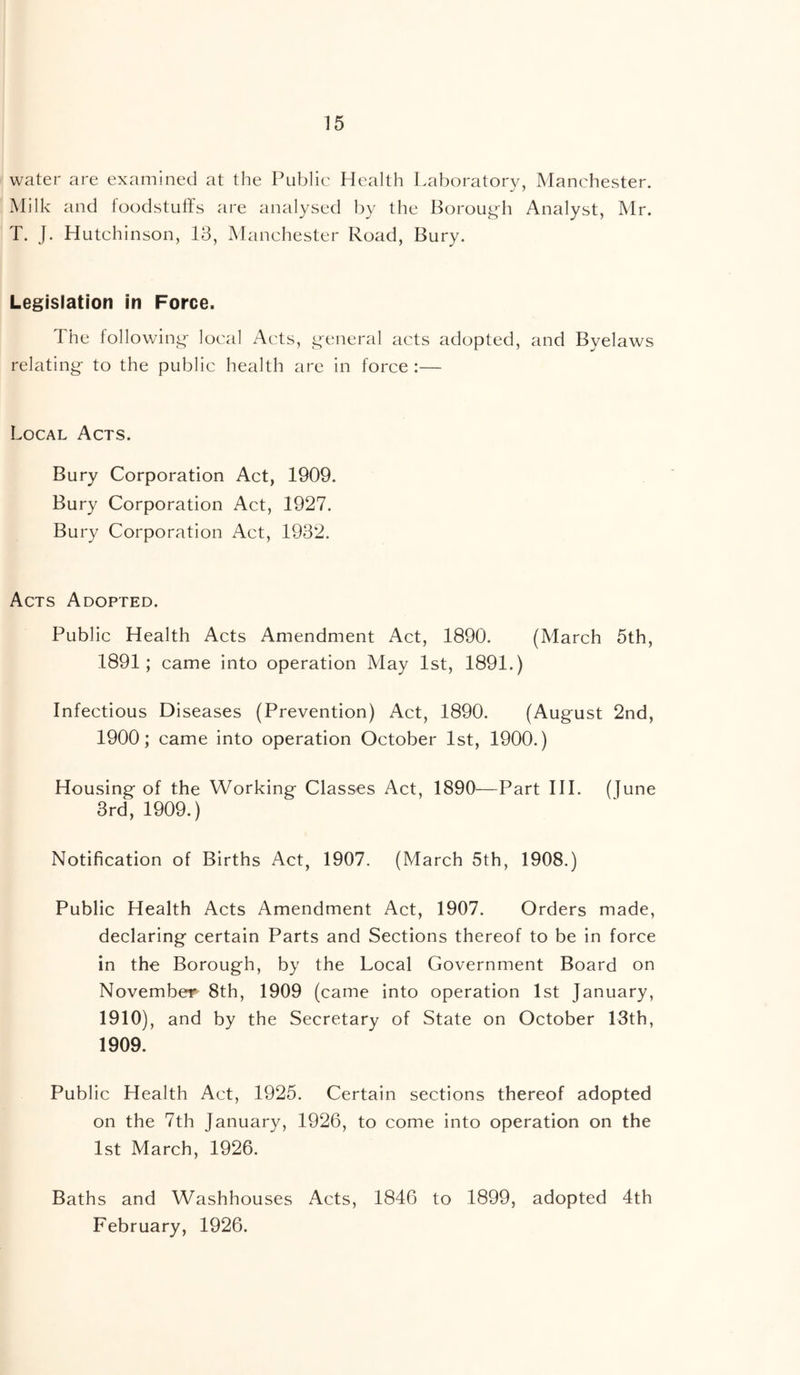 water are examined at the Public Health Laboratory, Manchester. Milk and foodstuffs are analysed by the Boroug-fi Analyst, Mr. T. J. Hutchinson, 18, Manchester Road, Bury. Legislation in Force. The lollowin^- local Acts, g-eneral acts adopted, and Byelaws relating- to the public health are in force :— Local Acts. Bury Corporation Act, 1909. Bury Corporation Act, 1927. Bury Corporation Act, 1982. Acts Adopted. Public Health Acts Amendment Act, 1890. (March 5th, 1891; came into operation May 1st, 1891.) Infectious Diseases (Prevention) Act, 1890. (August 2nd, 1900; came into operation October 1st, 1900.) Housing of the Working Classes Act, 1890^—Part HI. (June 8rd, 1909.) Notification of Births Act, 1907. (March 5th, 1908.) Public Health Acts Amendment Act, 1907. Orders made, declaring certain Parts and Sections thereof to be in force in the Borough, by the Local Government Board on November 8th, 1909 (came into operation 1st January, 1910), and by the Secretary of State on October 13th, 1909. Public Health Act, 1925. Certain sections thereof adopted on the 7th January, 1926, to come into operation on the 1st March, 1926. Baths and Washhouses Acts, 1846 to 1899, adopted 4th February, 1926.