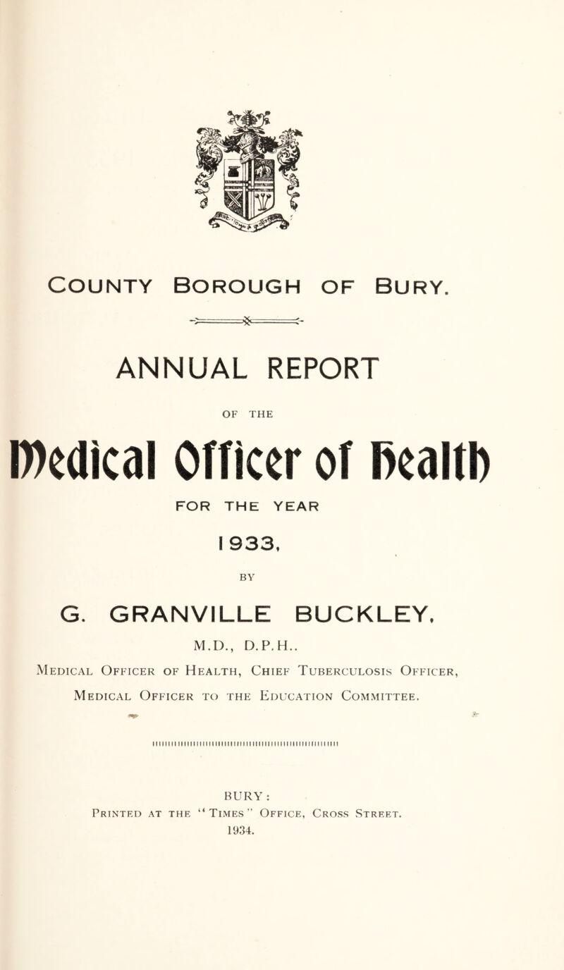 County Borough of Bury. *=^—=:- ANNUAL REPORT OF THE D)edical Officer of Realtb FOR THE YEAR 1 933, BY G. GRANVILLE BUCKLEY, M.D., D.P.H.. Medical Officer of Health, Chief Tuberculosis Officer, Medical Officer to the Education Committee. miiiiii iiiiitiiiiiiiiiiimiiiii iimiimiiii iiiiii mm mi BURY : Printed at the “Times” Office, Cross Street. 1934.