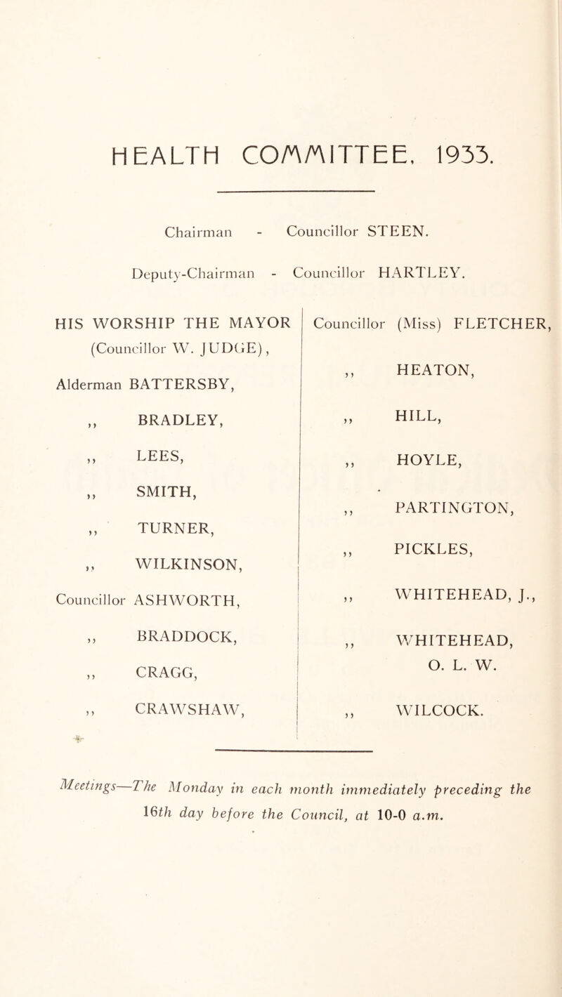 HEALTH CO/A/AITTEE, 1933. Chairman - Councillor STEEN. Deputy-Chairman - Councillor HARTLEY. HIS WORSHIP THE MAYOR (Councillor W. JUDGE), Alderman BATTERSBY, ,, BRADLEY, ,, LEES, ,, SMITH, ,, TURNER, „ WILKINSON, Councillor ASHWORTH, „ BRADDOCK, ,, CRAGG, ,, CRAWSHAW, Councillor (Miss) FLETCHER, ,, HEATON, ,, HILL, ,, HOYLE, ,, PARTINGTON, ,, PICKLES, ,, WHITEHEAD, J., ,, WHITEHEAD, O. L. W. ,, WILCOCK. Meetings Zhe Monday in each month immediately preceding the 1 ®th day before the Council, at 10-0 a.m.