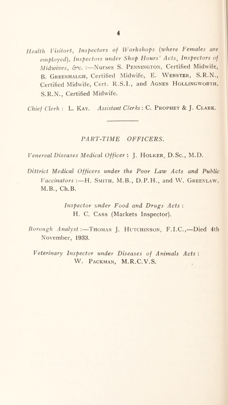 Health Visitors, Inspectors of Workshops (where Females are employed), Inspectors under Shop Hours’ Acts, Inspectors of Midwives, &c. :—Nurses S. Pennington, Certified Midwife, B. Greenhalgh, Certified Midwife, E. Webster, S.R.N., Certified Midwife, Cert. R.S.I., and Agnes Hollingworth, S.R.N., Certified Midwife. Chief Clerk : L. Kay. Assistant Clerks : C. Prophet & J. Clark. PART-TIME OFFICERS. Venereal Diseases Medical Officer : J. Holker, D.Sc., M.D. District Medical Officers under the Poor Law Acts and Public Vaccinators :—H. Smith, M.B., D.P.H., and W. Greenlaw, M.B., Ch.B. Inspector under Food and Drugs Acts : H. C. Cass (Markets Inspector). Borough Analyst :—Thomas j. Hutchinson, F.I.C.,—Died 4th November, 1933. Veterinary Inspector under Diseases of Animals Acts : W. Packman, M.R.C.V.S.