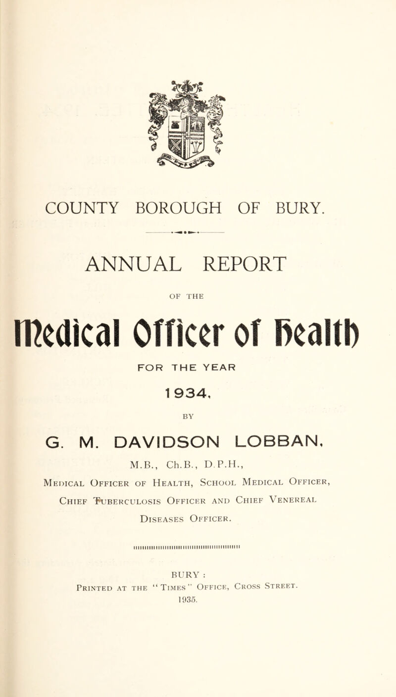 COUNTY BOROUGH OF BURY. ANNUAL REPORT OF THE medical Officer of fiealtl) FOR THE YEAR 1 934, G. M. DAVIDSON LOBBAN, M.B., Ch. B., D.P.H., Medical Officer of Health, School Medical Officer, Chief Tuberculosis Officer and Chief Venereal Diseases Officer. u i i i i i i ii i i i i i i i i i i i i i i ■ i i i ■ i i i i i ■■i■■iiiiiii BURY : Printed at the “Times” Office, Cross Street. 1935.