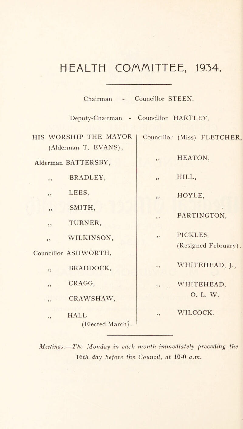 HEALTH CO/AAITTEE, 1934, Chairman - Councillor STEEN. Deputy-Chairman - Councillor HARTLEY. HIS WORSHIP THE MAYOR (Alderman T. EVANS), Alderman BATTERSBY, ,, BRADLEY, ,, LEES, ,, SMITH, ,, TURNER, ,, WILKINSON, Councillor ASHWORTH, ,, BRADDOCK, ,, CRAGG, ,, CRAWSHAW, ,, HALL (Elected March)'. Councillor (Miss) FLETCHER, ,, HEATON, ,, HILL, ,, HOYLE, / ,, PARTINGTON, ,, PICKLES (Resigned February). ,, WHITEHEAD, J., ,, WHITEHEAD, O. L. W. ,, WILCOCK. Meetings.—The Monday in each month immediately preceding the 16th day before the Council, at 10-0 a.m.