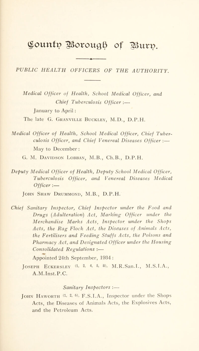 (lounfi? iSorottg^ of 1$urp. PUBLIC HEALTH OFFICERS OF THE AUTHORITY. Medical Officer of Health, School Medical Officer, and Chief Tuberculosis Officer :— January to April: The late G. Granville Buckley, M.D., D.P.H. Medical Officer of Health, School Medical Officer, Chief Tuber- culosis Officer, and Chief Venereal Diseases Officer :— May to December: G. M. Davidson Lobban, M.B., Ch.B., D.P.H. Deputy Medical Officer of Health, Deputy School Medical Officer, Tuberculosis Officer, and Venereal Diseases Medical Officer :—< John Shaw Drummond, M.B., D.P.H. Chief Sanitary Inspector, Chief Inspector under the Food and Drugs (Adulteration) Act, Marking Officer under the Merchandise Marks Acts, Inspector under the Shops Acts, the Rag Flock Act, the Diseases of Animals Acts, the Fertilisers and Feeding Stuffs Acts, the Poisons and Pharmacy Act, and Designated Officer under the Housing Consolidated Regulations :— Appointed 24th September, 1934 : Joseph Eckersley T 2> 4 5> 8)> M.R.San.I., M.S.I.A., A.M.Inst.P.C. Sanitary Inspectors :— John Haworth 2> 6b F.S.I.A., Inspector under the Shops Acts, the Diseases of Animals Acts, the Explosives Acts, and the Petroleum Acts.