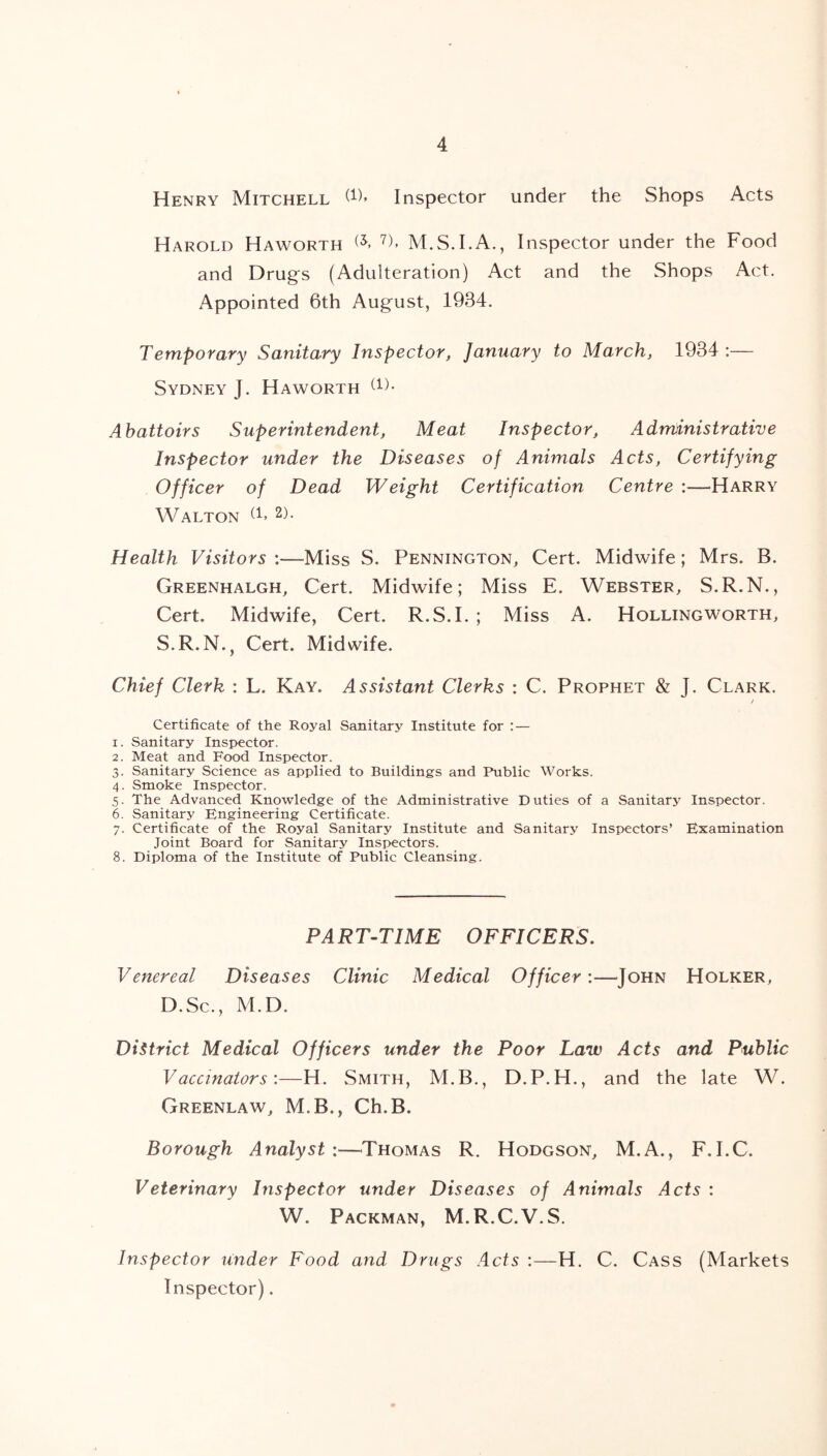 OnCh -p*. G-> Henry Mitchell 6), Inspector under the Shops Acts Harold Haworth 7)> M.S.I.A., Inspector under the Food and Drugs (Adulteration) Act and the Shops Act. Appointed 6th August, 1934. Temporary Sanitary Inspector, January to March, 1934:— Sydney J. Haworth (1)- Abattoirs Superintendent, Meat Inspector, Administrative Inspector under the Diseases of Animals Acts, Certifying Officer of Dead Weight Certification Centre :—Harry Walton (1> 2)- Health Visitors :—Miss S. Pennington, Cert. Midwife; Mrs. B. Greenhalgh, Cert. Midwife; Miss E. Webster, S.R.N., Cert. Midwife, Cert. R.S.I. ; Miss A. Hollingworth, S.R.N., Cert. Midwife. Chief Clerk : L. Kay. Assistant Clerks : C. Prophet & J. Clark. / Certificate of the Royal Sanitary Institute for : — 1. Sanitary Inspector. 2. Meat and Food Inspector. . Sanitary Science as applied to Buildings and Public Works. . Smoke Inspector. . The Advanced Knowledge of the Administrative Duties of a Sanitary Inspector. . Sanitary Engineering Certificate. 7. Certificate of the Royal Sanitary Institute and Sanitary Inspectors’ Examination Joint Board for Sanitary Inspectors. 8. Diploma of the Institute of Public Cleansing. PA R T-TIME OFFICERS. Venereal Diseases Clinic Medical Officer:—John Holker, D.Sc., M.D. District Medical Officers under the Poor Law Acts and Public Vaccinators'.—H. Smith, M.B., D.P.H., and the late W. Greenlaw, M.B., Ch.B. Borough Analyst :—Thomas R. Hodgson, M.A., F.I.C. Veterinary Inspector under Diseases of Animals Acts : W. Packman, M.R.C.V.S. Inspector under Food and Drugs Acts :—H. C. Cass (Markets Inspector).