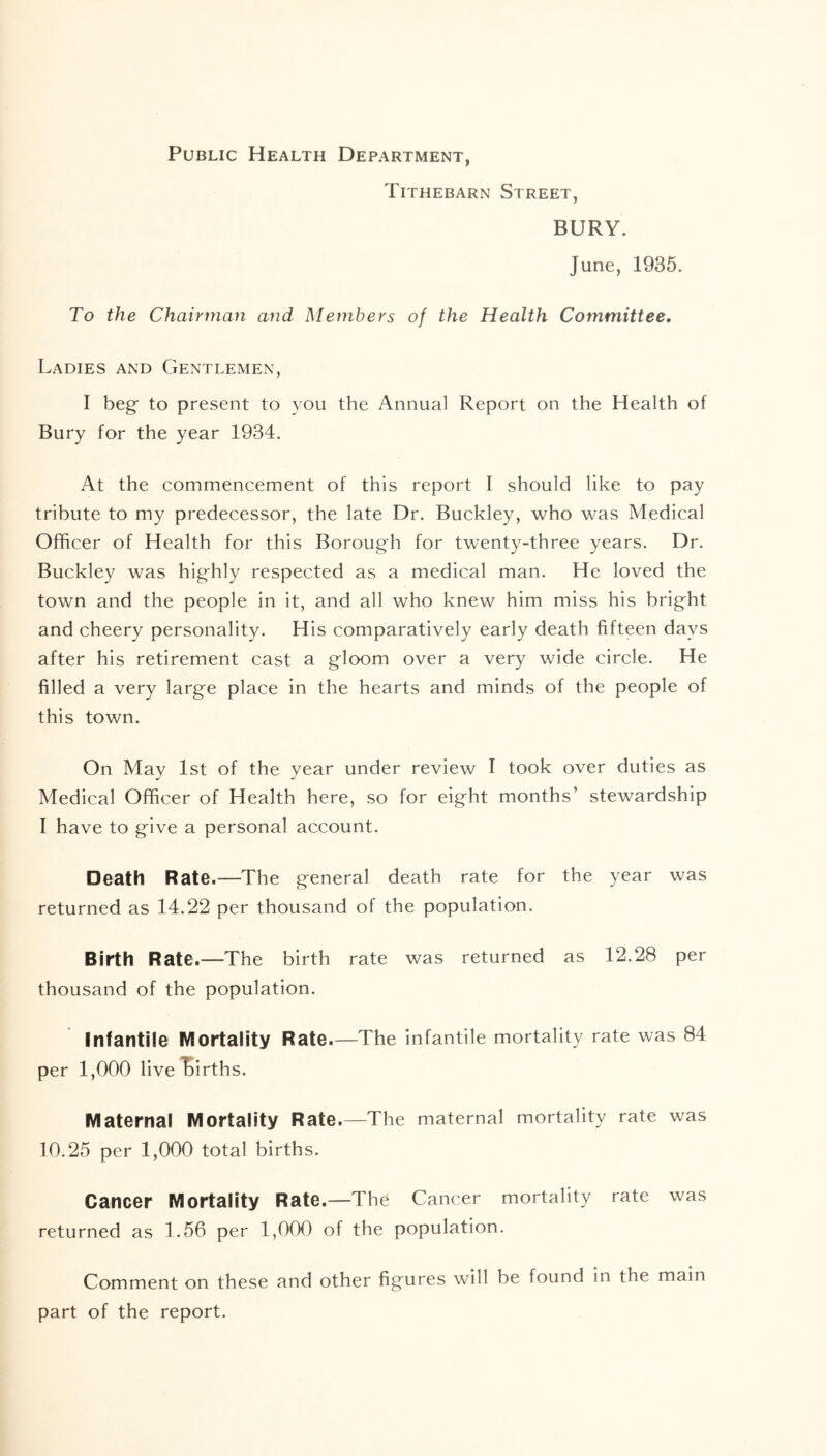 Public Health Department, Tithebarn Street, BURY. June, 1935. To the Chairman and Members of the Health Committee. Ladies and Gentlemen, I beg to present to you the Annual Report on the Health of Bury for the year 1934. At the commencement of this report I should like to pay tribute to my predecessor, the late Dr. Buckley, who was Medical Officer of Health for this Borough for twenty-three years. Dr. Buckley was highly respected as a medical man. He loved the town and the people in it, and all who knew him miss his bright and cheery personality. His comparatively early death fifteen days after his retirement cast a gloom over a very wide circle. He filled a very large place in the hearts and minds of the people of this town. On May 1st of the year under review I took over duties as Medical Officer of Health here, so for eight months’ stewardship I have to give a personal account. Death Rate.—The general death rate for the year was returned as 14.22 per thousand of the population. Birth Rate.—The birth rate was returned as 12.28 per thousand of the population. Infantile Mortality Rate.—The infantile mortality rate was 84 per 1,000 live births. Maternal Mortality Rate.—The maternal mortality rate was 10.25 per 1,000 total births. Cancer Mortality Rate.—The Cancer mortality rate was returned as 1.56 per 1,000 of the population. Comment on these and other figures will be found in the main part of the report.