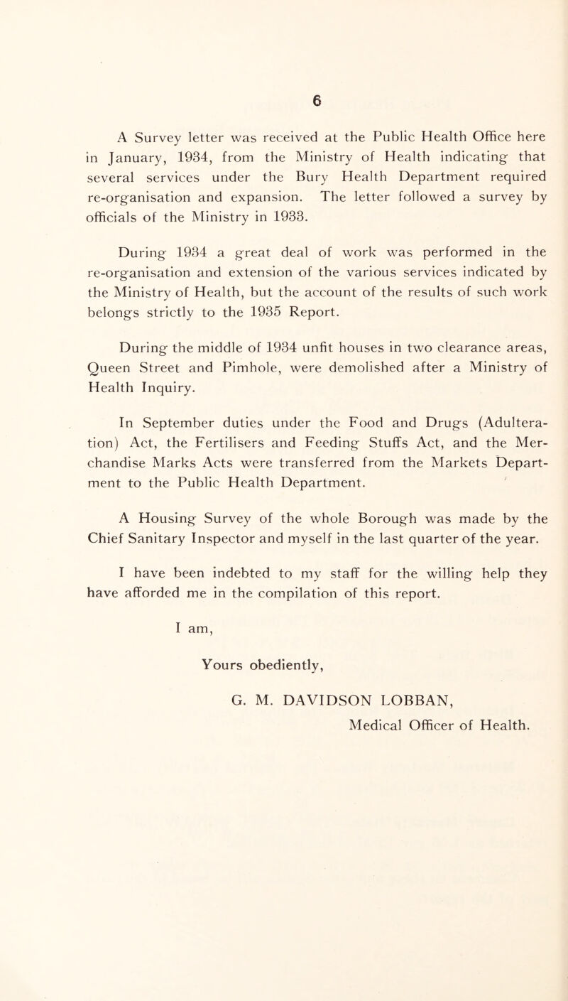 A Survey letter was received at the Public Health Office here in January, 1934, from the Ministry of Health indicating that several services under the Bury Health Department required re-organisation and expansion. The letter followed a survey by officials of the Ministry in 1933. During 1934 a great deal of work was performed in the re-organisation and extension of the various services indicated by the Ministry of Health, but the account of the results of such work belongs strictly to the 1935 Report. During the middle of 1934 unfit houses in two clearance areas, Queen Street and Pimhole, were demolished after a Ministry of Health Inquiry. In September duties under the Food and Drugs (Adultera- tion) Act, the Fertilisers and Feeding Stuffs Act, and the Mer- chandise Marks Acts were transferred from the Markets Depart- ment to the Public Health Department. A Housing Survey of the whole Borough was made by the Chief Sanitary Inspector and myself in the last quarter of the year. I have been indebted to my staff for the willing help they have afforded me in the compilation of this report. I am, Yours obediently, G. M. DAVIDSON LOBBAN, Medical Officer of Health.