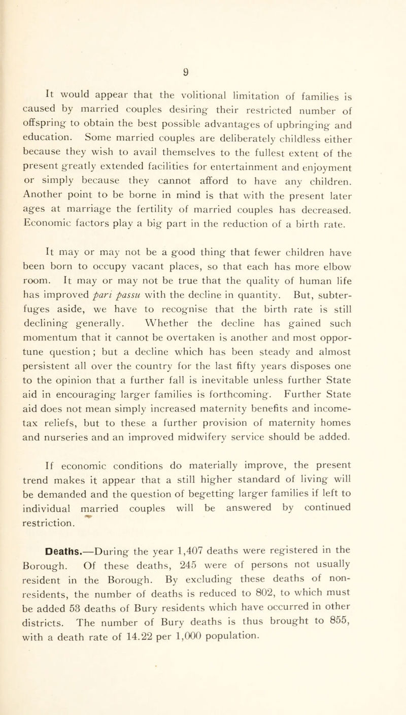 It would appear that the volitional limitation of families is caused by married couples desiring their restricted number of offspring to obtain the best possible advantages of upbringing- and education. Some married couples are deliberately childless either because they wish to avail themselves to the fullest extent of the present greatly extended facilities for entertainment and enjoyment or simply because they cannot afford to have any children. Another point to be borne in mind is that with the present later ages at marriage the fertility of married couples has decreased. Economic factors play a big part in the reduction of a birth rate. It may or may not be a good thing that fewer children have been born to occupy vacant places, so that each has more elbow room. It may or may not be true that the quality of human life has improved pan passu with the decline in quantity. But, subter- fuges aside, we have to recognise that the birth rate is still declining generally. Whether the decline has gained such momentum that it cannot be overtaken is another and most oppor- tune question ; but a decline which has been steady and almost persistent all over the country for the last fifty years disposes one to the opinion that a further fall is inevitable unless further State aid in encouraging larger families is forthcoming. Further State aid does not mean simply increased maternity benefits and income- tax reliefs, but to these a further provision of maternity homes and nurseries and an improved midwifery service should be added. If economic conditions do materially improve, the present trend makes it appear that a still higher standard of living will be demanded and the question of begetting larger families if left to individual married couples will be answered by continued restriction. Deaths.—During the year 1,407 deaths were registered in the Borough. Of these deaths, 245 were of persons not usually resident in the Borough. By excluding these deaths of non- residents, the number of deaths is reduced to 802, to which must be added 53 deaths of Bury residents which have occurred in other districts. The number of Bury deaths is thus brought to 855, with a death rate of 14.22 per 1,000 population.