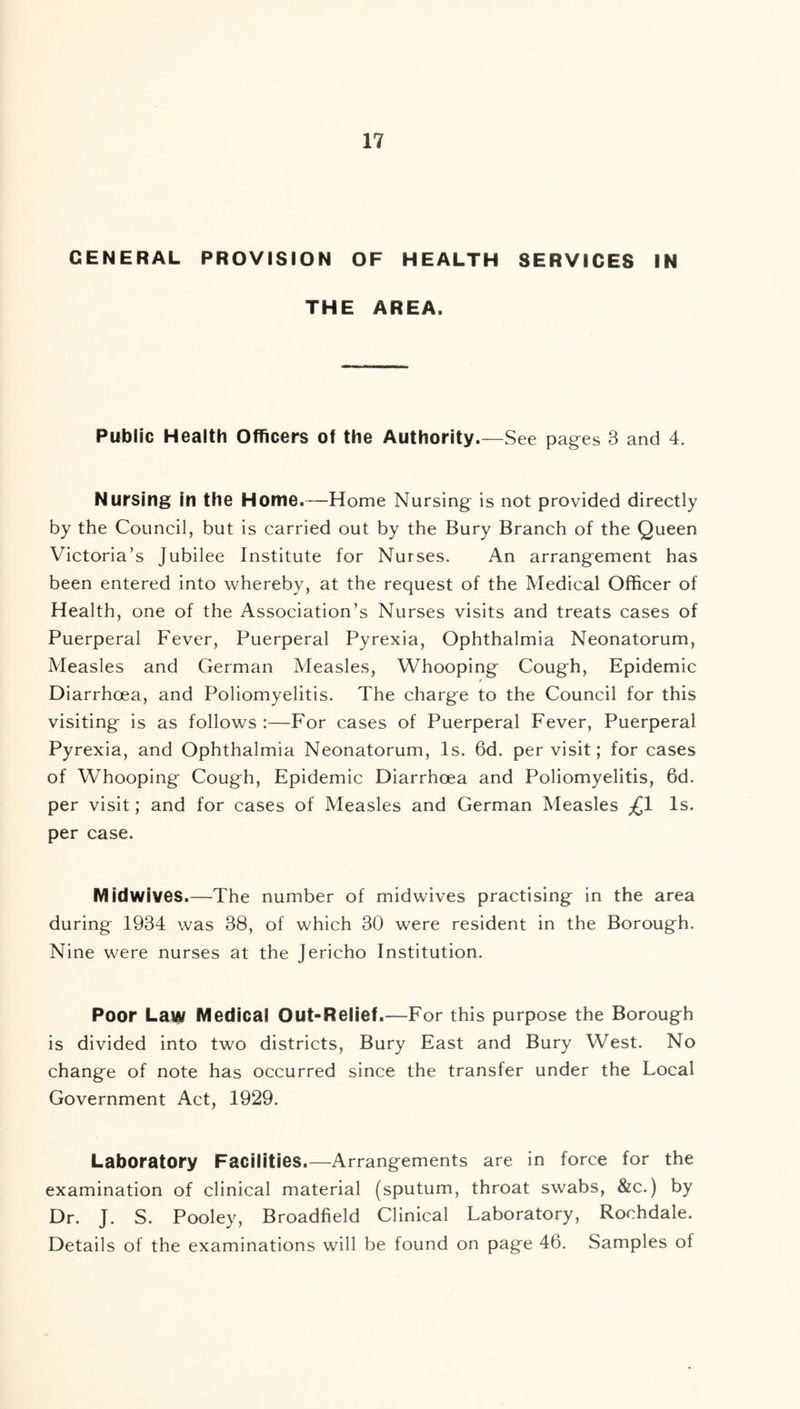 GENERAL PROVISION OF HEALTH SERVICES IN THE AREA. Public Health Officers of the Authority.—See pages 3 and 4. Nursing in the Home.—Home Nursing is not provided directly by the Council, but is carried out by the Bury Branch of the Queen Victoria’s Jubilee Institute for Nurses. An arrangement has been entered into whereby, at the request of the Medical Officer of Health, one of the Association’s Nurses visits and treats cases of Puerperal Fever, Puerperal Pyrexia, Ophthalmia Neonatorum, Measles and German Measles, Whooping Cough, Epidemic / Diarrhoea, and Poliomyelitis. The charge to the Council for this visiting is as follows :—For cases of Puerperal Fever, Puerperal Pyrexia, and Ophthalmia Neonatorum, Is. 6d. per visit; for cases of Whooping Cough, Epidemic Diarrhoea and Poliomyelitis, 6d. per visit; and for cases of Measles and German Measles ^1 Is. per case. Midwives.—The number of midwives practising in the area during 1934 was 38, of which 30 were resident in the Borough. Nine were nurses at the Jericho Institution. Poor Law Medical Out-Relief.—For this purpose the Borough is divided into two districts, Bury East and Bury West. No change of note has occurred since the transfer under the Local Government Act, 1929. Laboratory Facilities.—Arrangements are in force for the examination of clinical material (sputum, throat swabs, &c.) by Dr. J. S. Pooley, Broadfield Clinical Laboratory, Rochdale. Details of the examinations will be found on page 46. Samples of