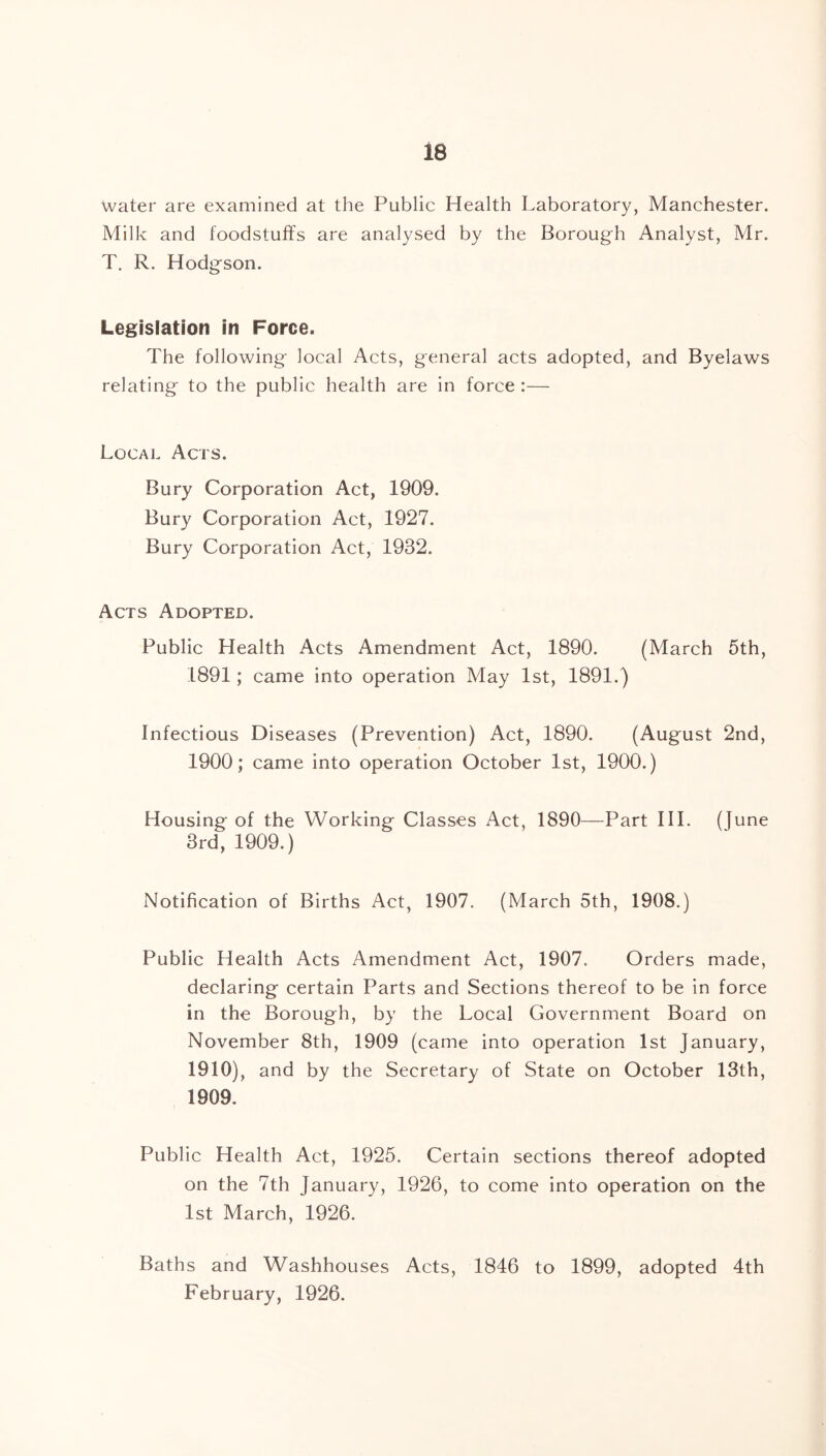 Water are examined at the Public Health Laboratory, Manchester. Milk and foodstuffs are analysed by the Borough Analyst, Mr. T. R. Hodgson. Legislation in Force. The following local Acts, general acts adopted, and Byelaws relating to the public health are in force :— Local Acts. Bury Corporation Act, 1909. Bury Corporation Act, 1927. Bury Corporation Act, 1932. Acts Adopted. Public Health Acts Amendment Act, 1890. (March 5th, 1891; came into operation May 1st, 1891.) Infectious Diseases (Prevention) Act, 1890. (August 2nd, 1900; came into operation October 1st, 1900.) Housing of the Working Classes Act, 1890—Part III. (June 3rd, 1909.) Notification of Births Act, 1907. (March 5th, 1908.) Public Health Acts Amendment Act, 1907. Orders made, declaring certain Parts and Sections thereof to be in force in the Borough, by the Local Government Board on November 8th, 1909 (came into operation 1st January, 1910), and by the Secretary of State on October 13th, 1909. Public Health Act, 1925. Certain sections thereof adopted on the 7th January, 1926, to come into operation on the 1st March, 1926. Baths and Washhouses Acts, 1846 to 1899, adopted 4th February, 1926.