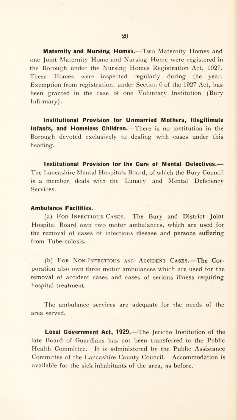 Maternity and Nursing Homes.—Two Maternity Homes and one Joint Maternity Home and Nursing Home were registered in the Borough under the Nursing Homes Registration Act, 1927. These Homes were inspected regularly during the year. Exemption from registration, under Section 6 of the 1927 Act, has been granted in the case of one Voluntary Institution (Bury Infirmary). Institutional Provision for Unmarried Mothers, Illegitimate Infants, and Homeless Children.—There is no institution in the Borough devoted exclusively to dealing with cases under this heading. Institutional Provision for the Care of Mental Defectives.— The Lancashire Mental Hospitals Board, of which the Bury Council is a member, deals with the Lunacy and Mental Deficiency Services. Ambulance Facilities. (a) For Infectious Cases.—The Bury and District Joint Hospital Board own two motor ambulances, which are used for the removal of cases of infectious disease and persons suffering from Tuberculosis. (b) For Non-Inff.ctious and Accident Cases.—The Cor- poration also own three motor ambulances which are used for the removal of accident cases and cases of serious illness requiring hospital treatment. The ambulance services are adequate for the needs of the area served. Local Government Act, 1929.—The Jericho Institution of the late Board of Guardians has not been transferred to the Public Health Committee. It is administered by the Public Assistance Committee of the Lancashire County Council. Accommodation is available for the sick inhabitants of the area, as before.