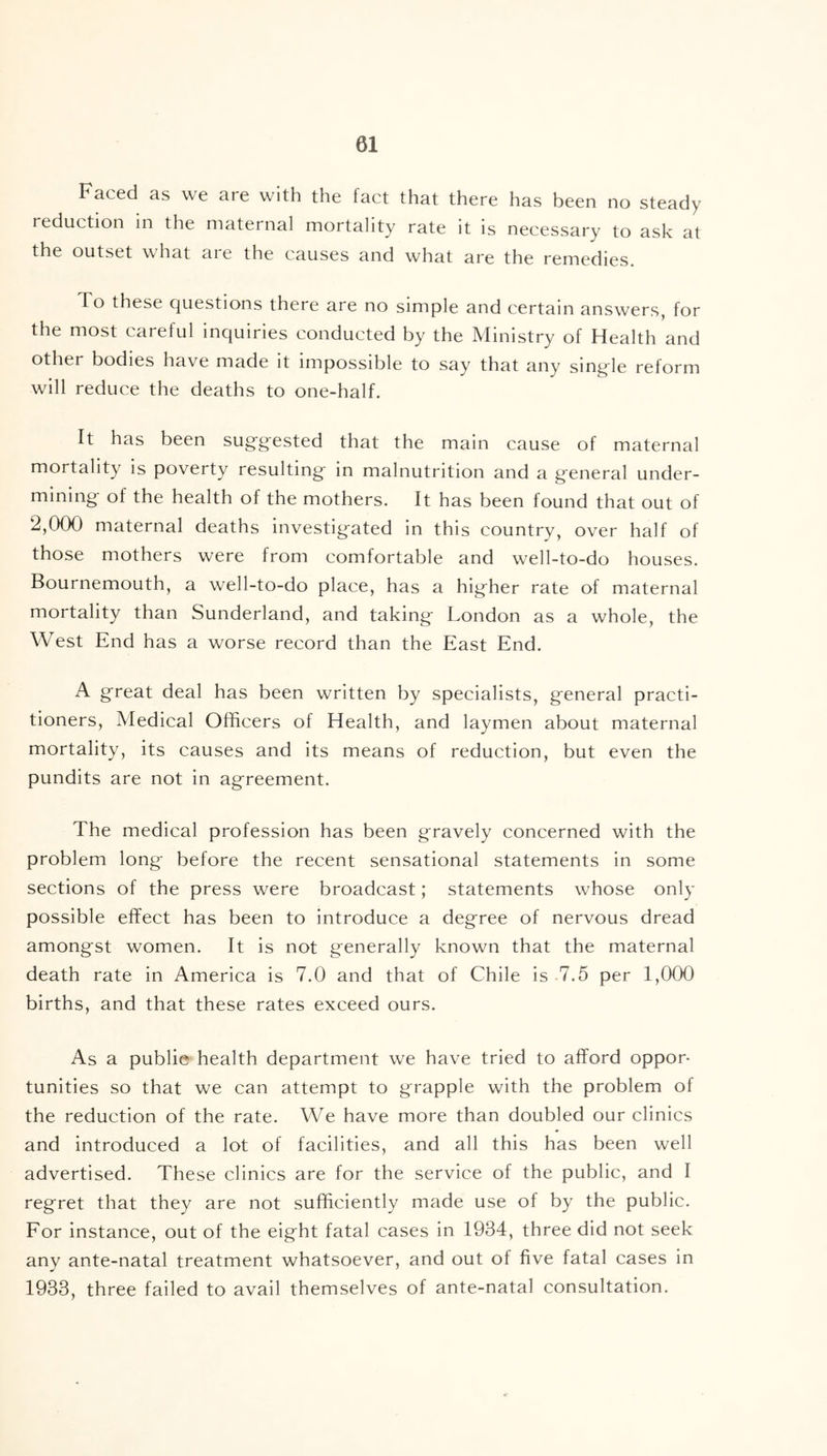 Faced as we are with the fact that there has been no steady reduction in the maternal mortality rate it is necessary to ask at the outset what are the causes and what are the remedies. To these questions there are no simple and certain answers, for the most careful inquiries conducted by the Ministry of Health and other bodies have made it impossible to say that any single reform will reduce the deaths to one-half. It has been suggested that the main cause of maternal mortality is poverty resulting in malnutrition and a general under- mining of the health of the mothers. It has been found that out of 2,000 maternal deaths investigated in this country, over half of those mothers were from comfortable and well-to-do houses. Bournemouth, a well-to-do place, has a higher rate of maternal mortality than Sunderland, and taking London as a whole, the West End has a worse record than the East End. A great deal has been written by specialists, general practi- tioners, Medical Officers of Health, and laymen about maternal mortality, its causes and its means of reduction, but even the pundits are not in agreement. The medical profession has been gravely concerned with the problem long before the recent sensational statements in some sections of the press were broadcast; statements whose only possible effect has been to introduce a degree of nervous dread amongst women. It is not generally known that the maternal death rate in America is 7.0 and that of Chile is 7.5 per 1,000 births, and that these rates exceed ours. As a publie health department we have tried to afford oppor- tunities so that we can attempt to grapple with the problem of the reduction of the rate. We have more than doubled our clinics and introduced a lot of facilities, and all this has been well advertised. These clinics are for the service of the public, and I regret that they are not sufficiently made use of by the public. For instance, out of the eight fatal cases in 1934, three did not seek any ante-natal treatment whatsoever, and out of five fatal cases in 1933, three failed to avail themselves of ante-natal consultation.