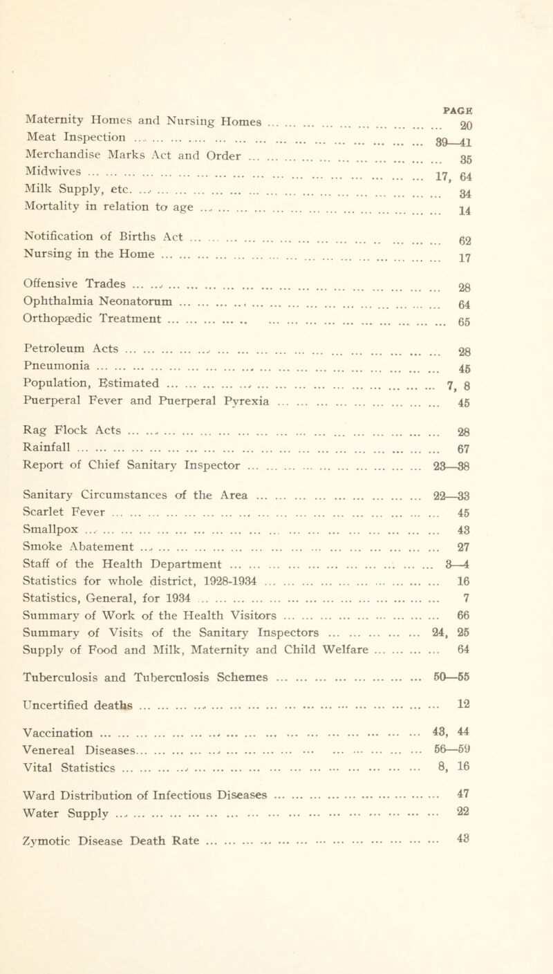 PAGE Maternity Homes and Nursing Homes 20 Meat Inspection gg ^ Merchandise Marks Act and Order gg Midwives 27 g^ Milk Supply, etc. g^ Mortality in relation to age 24 Notification of Births Act g2 Nursing in the Home 27 Offensive Trades 28 Ophthalmia Neonatorum 54 Orthopaedic Treatment 65 Petroleum Acts 28 Pneumonia 45 Population, Estimated 3 Puerperal Fever and Puerperal Pyrexia 45 Rag Flock Acts 28 Rainfall 67 Report of Chief Sanitary Inspector 23—38 Sanitary Circumstances of the Area 22—33 Scarlet Fever 45 Smallpox 43 Smoke Abatement 27 Staff of the Health Department 3—4 Statistics for whole district, 1928-1934 16 Statistics, General, for 1934 7 Summary of Work of the Health Visitors 66 Summary of Visits of the Sanitary Inspectors 24, 25 Supply of Food and Milk, Maternity and Child Welfare 64 Tuberculosis and Tuberculosis Schemes ... 50—55 Uncertified deaths 12 Vaccination 43, 44 Venereal Diseases 66—59 Vital Statistics 8, 16 Ward Distribution of Infectious Diseases 47 Water Supply 22 Zymotic Disease Death Rate 43