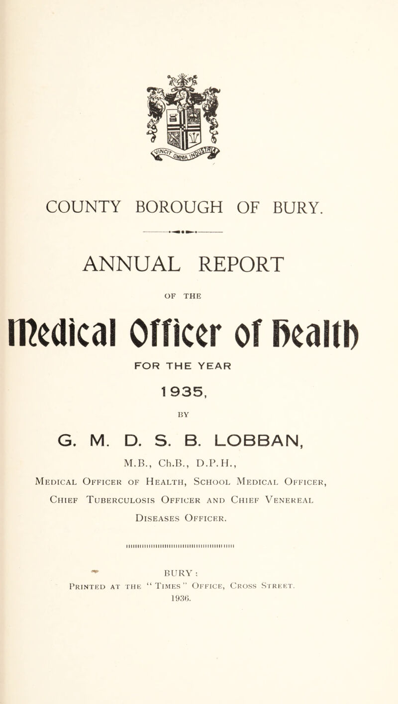 COUNTY BOROUGH OF BURY. ANNUAL REPORT OF THE medical Officer of BealtD FOR THE YEAR 1935, BY G. M. D. S. B. LOBBAN, M.B., Ch.B., D.P.H., Medical Officer of Health, School Medical Officer, Chief Tuberculosis Officer and Chief Venereal Diseases Officer. lllllllMlllllliMIIIIIIMlIMIIMlMliilli IIMI ^ BURY; Printed at the “Times” Office, Cross Street. 1936.