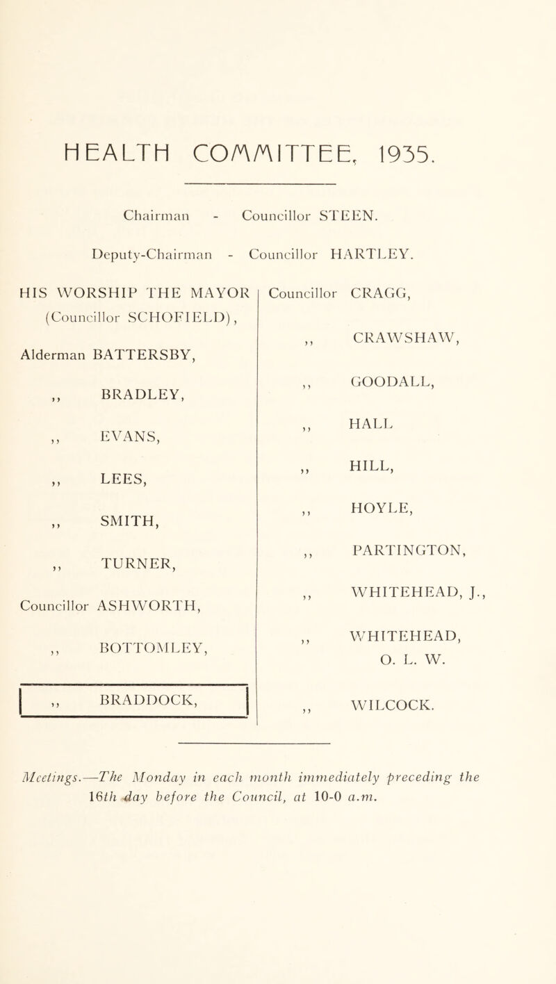 HEALTH CO/A/niTTEE, 1935. Chairman - Councillor STEEN. Deputy-Chairman - Councillor HARTLEY. HIS WORSHIP THE MAYOR (Councillor SCHOFIELD), Alderman BATTERSBY, ,, BRADLEY, ,, EVANS, ,, LEES, ,, SMITH, ,, TURNER, Councillor ASHWORTH, ,, BOTTOMLEY, ,, BRADDOCK, Councillor CRAGG, ,, CRAWSHAW, ,, GOODALL, ,, HALL ,, HILL, ,, HOYLE, ,, PARTINGTON, ,, WHITEHEAD, J., ,, WHITEHEAD, O. L. W. WILCOCK. Meetings.—The Monday in each month immediately preceding the I6th day before the Council, at 10-0 a.m.