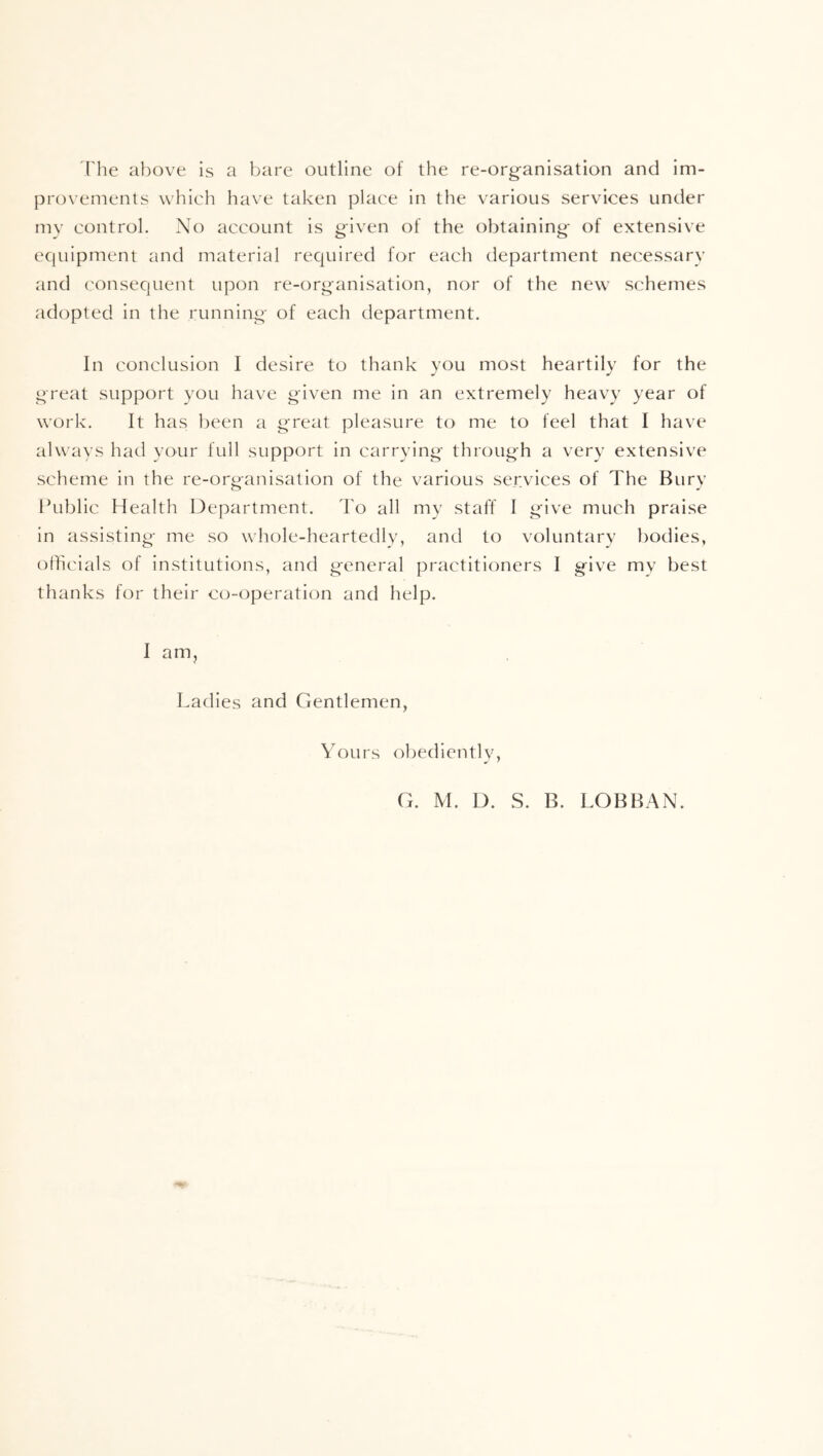 rhe above is a bare outline of the re-organisation and im- provements which have taken place in the various services under my control. No account is given of the obtaining of extensive ecpiipment and material required for each department necessary and ('onsequent upon re-organisation, nor of the new schemes adopted in the running of each department. In conclusion I desire to thank you most heartily for the great support you have given me in an extremely heavy year of work. It has been a great pleasure to me to feel that I have alw ays had your full support in carrying through a very extensive scheme in the re-organisation of the various services of The Bury kublic Health Department, d'o all my staff I give much praise in assisting me so whole-heartedly, and to voluntary bodies, officials of institutions, and general practitioners I give my best thanks for their co-operation and help. I am. Ladies and Gentlemen, Yours ofjediently. G. M. D. S. B. LOBBAN.