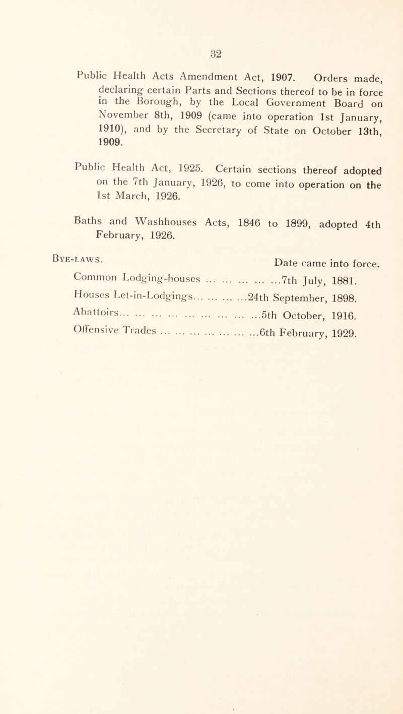 Public Health Acts Amendment Act, 1907. Orders made, declaring certain Parts and Sections thereof to be in force in the Borough, by the Local Government Board on November 8th, 1909 (came into operation 1st January, 1910), and by the Secretary of State on October 13th, 1909. Public Health Act, 1925. Certain sections thereof adopted on the 7th January, 1926, to come into operation on the 1st March, 1926. Baths and Washhouses Acts, 1846 to 1899, adopted 4th February, 1926. Bye-laws. Common Lodging-houses Houses Let-in-Lodgings.. Abattoirs Offensive Trades Date came into force. 7th July, 1881. 24th September, 1898. ...5th October, 1916. ...6th February, 1929.