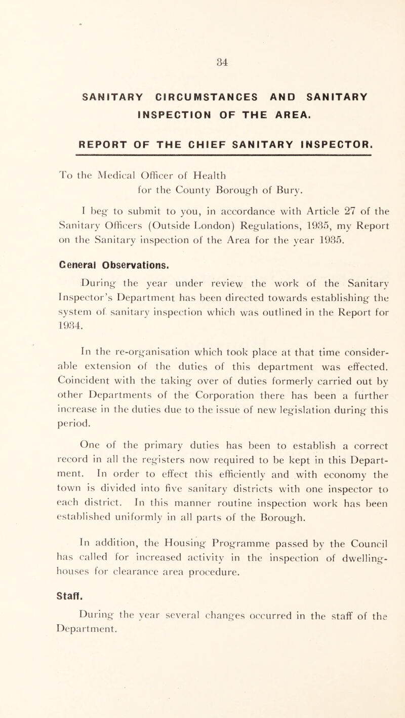 SANITARY CIRCUMSTANCES AND SANITARY INSPECTION OF THE AREA. REPORT OF THE CHIEF SANITARY INSPECTOR. To the Medical Officer of Health for the County Boroug'h of Bury. I beg' to submit to you, in accordance with Article 27 of the Sanitary Officers (Outside London) Reg'ulations, 1935, my Report on the Sanitary inspection of the Area for the year 1935. General Observations. During- the year under review the work of the Sanitary Inspector’s Department has been directed towards establishing- the system of sanitary inspection which was outlined in the Report for In the re-organisation which took place at that time consider- able extension of the duties of this department was effected. Coincident with the taking' over of duties formerly carried out by other Departments of the Corporation there has been a further increase in the duties due to the issue of new leg^islatioii during- this period. One of the primary duties has been to establish a correct record in all the reg-isters now required to be kept in this Depart- ment. In order to effect this efficiently and with economy the town is divided into five sanitary districts with one inspector to each district. In this manner routine inspection work has been established uniformly in all parts of the Borough. In addition, the Housing Programme passed by the Council has called for increased activity in the inspection of dwelling- houses tor clearance area procedure. Staff. During the year several changes occurred in the staff of the Department.