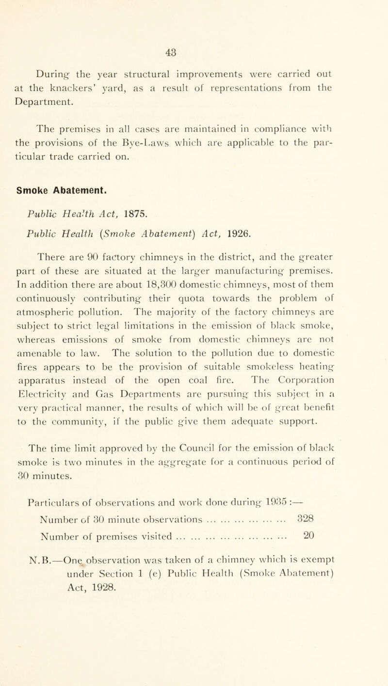 During- the year structural improvements were carried out at the knackers’ yard, as a result of representations from the Department. The premises in all cases are maintained in compliance with the provisions of the Bye-l.aws which are applicable to the par- ticular trade carried on. Smoke Abatement. Public Health Act, 1875. Public Health [Smoke Abatement) Act, 1926. There are 90 factory chimneys in the district, and the g-reater part of these are situated at the larger manufacturing premises. In addition there are about 18,300 domestic chimneys, most of them continuously contributing their quota towards the problem of atmospheric pollution. The majority of the factory chimneys are subject to strict legal limitations in the emission of black smoke, whereas emissions of smoke from domestic chimneys are not amenable to law. The solution to the pollution due to domestic fires appears to be the provision of suitable smokeless heating apparatus instead of the open coal fire. The Corporation Electricity and Gas Departments are pursuing this subject in a very practical manner, the results of which will be of great benefit to the community, if the public give them adequate support. The time limit approved by the Council for the emission of black smoke is two minutes in the aggregate for a continuous period of 30 minutes. Particulars of observations and work done during 1935 :— Number of 30 minute observations 328 Number of premises visited 20 N.B.—One observation was taken of a chimney which is exempt under Section 1 (e) Public Health (Smoke Abatement) Act, 1928.