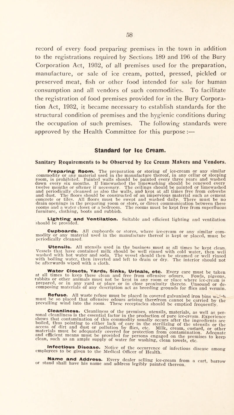 record of every food preparing' premises in the town in addition to the reg'istrations required by Sections 189 and 196 of the Bury Corporation Act, 1932, of all premises used for the preparation, manufacture, or sale of ice cream, potted, pressed, pickled or preserved meat, fish or other food intended for sale for human consumption and all vendors of such commodities. To facilitate the regfistration of food premises provided for in the Bury Corpora- tion Act, 1932, it became necessary to establish standards for the structural condition of premises and the hyg-ienic conditions during the occupation of such premises. The following standards were approved by the Health Committee for this purpose :— Standard for Ice Cream. Sanitary Requirements to be Observed by Ice Cream Makers and Vendors. Preparing: Room. The preparation or storing of ice-cream or any similar commodity or any material used in the manufacture thereof, in any cellar or sleeping room, is prohibited. Painted walls should be painted every three years and washed down every six months. If limewashed the limewashing should be renewed every twelve months or oftener if necessary. The ceilings should be painted or limewashed and periodically cleansed as also the walls, and kept at all times free from cobwebs and dust. The floors should be constructed of an impervious material such as cement concrete or tiles. All floors must be swept and washed daily. There must be no drain openings in the preparing room or store, or direct communication between these rooms and a water closet or a bedroom. The rooms must be kept free from superfluous furniture, clothing, boots and rubbish. Lig^hting: a.nd Ventilation. Suitable and efficient lighting and ventilation should be provided. Cupboards. All cupboards or stores, where ice-cream or any similar com- modity or any material used in the manufacture thereof is kept or placed, must be periodically cleansed. Utensils. All utensils used in the business must at all times be kept clean. Vessels that have contained milk should be well rinsed with cold water, then well washed with hot water and soda. The vessel should then be steamed or well rinsed with boiling water, then inverted and left to drain or dry. The interior should not be afterwards wiped with a cloth. Water ClosetSi YardSi Sinks, Urinals, etc. Every care must be taken at all times to keep these clean and free from offensive odours. Fowls, pigeons, rabbits or other animals must not be kept in any room or place where ice-cream is prepared, or in any yard or place or in close proximity thereto. Unsound or de- composing materials of any description act as breeding grounds for flies and vermin. Refuse. All waste refuse must be placed in covered galvanised iron bins wi^.’^'h must be so placed that offensive odours arising therefrom cannot be carried by the prevailing wind into the room. These receptacles should be emptied frequently. Cleanliness. Cleanliness of the premises, utensils, materials, as well as per- sonal cleanliness is the essential factor in the production of pure ice-cream Experience shows that contamination of this commodity usually occurs after the ingredients are boiled, thus pointing to either lack of care in the sterilizing of the utensils or the access^ of dirt dust or pollution 6y flies, etc. Milk, cream, custard, or other materials must be adequately covered for protection from contamination. Adequate and efficient means must be provided for persons engaged on the premises to keep clean, such as an ample supply of water for washing, clean towels, etc. Infectious Disease. Notice of the occurrence of infectious disease among employees to be given to the Medical Officer of Health. Address. Every dealer selling ice-cream from a cart, barrow or stand shall have his name and address legibly painted thereon.