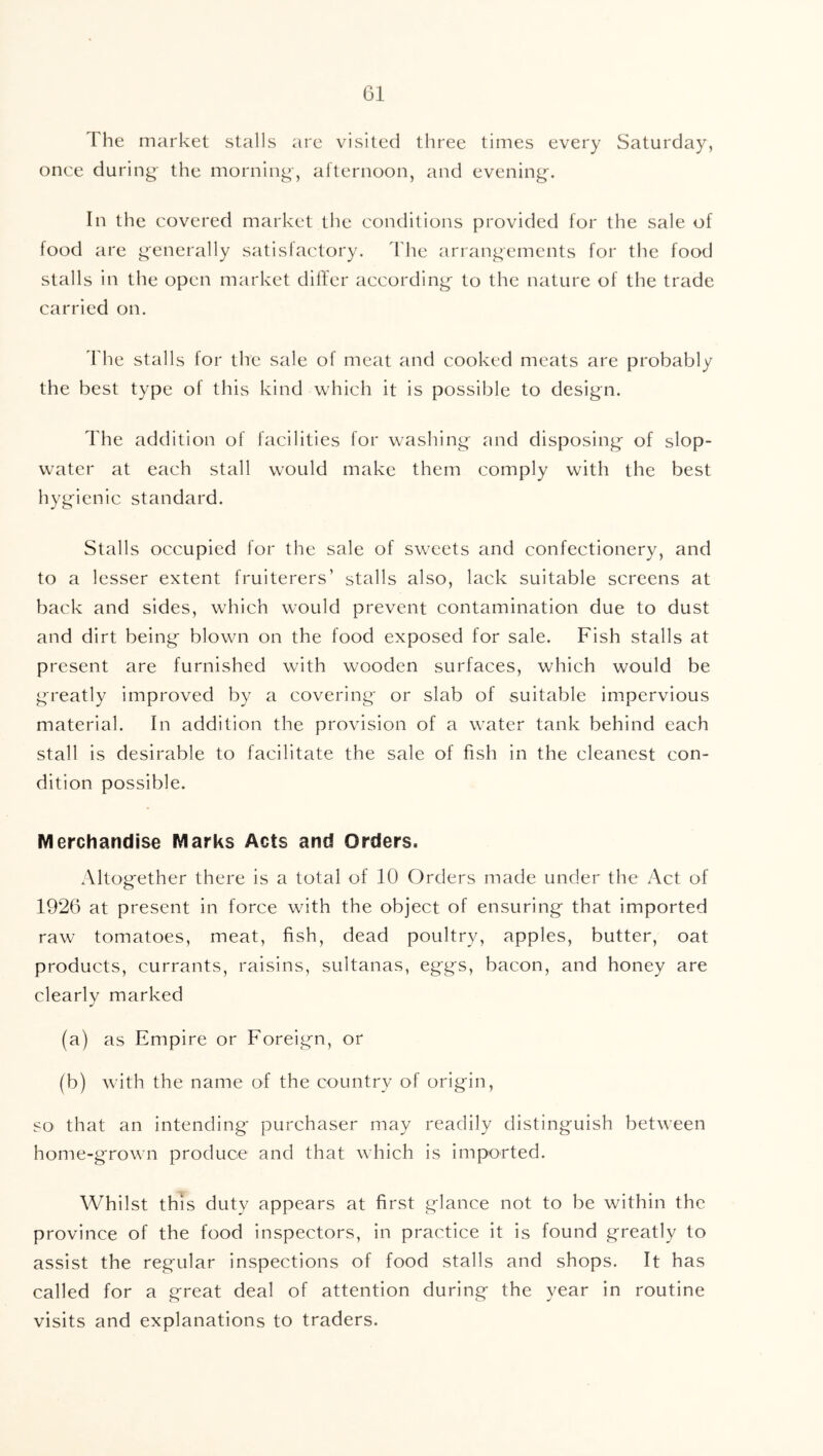 The market stalls are visited three times every Saturday, once during- the morning, afternoon, and evening. In the covered market the conditions provided for the sale of food are generally satisfactory, ddic arrangements for the food stalls in the open market differ according to the nature of the trade carried on. d'he stalls for the sale of meat and cooked meats are probably the best type of this kind which it is possible to design. The addition of facilities for washing and disposing of slop- water at each stall would make them comply with the best hygienic standard. Stalls occupied for the sale of sweets and confectionery, and to a lesser extent fruiterers’ stalls also, lack suitable screens at back and sides, which would prevent contamination due to dust and dirt being blown on the food exposed for sale. Fish stalls at present are furnished with wooden surfaces, which would be greatly improved by a covering or slab of suitable impervious material. In addition the provision of a water tank behind each stall is desirable to facilitate the sale of fish in the cleanest con- dition possible. Merchandise Marks Acts and Orders. Altogether there is a total of 10 Orders made under the Act of 1926 at present in force with the object of ensuring that imported raw tomatoes, meat, fish, dead poultry, apples, butter, oat products, currants, raisins, sultanas, eggs, bacon, and honey are clearly marked (a) as Empire or Foreign, or (b) with the name of the country of origin, so that an intending purchaser may readily distinguish between home-grown produce and that which is imported. Whilst this duty appears at first glance not to be within the province of the food inspectors, in practice it is found greatly to assist the regular inspections of food stalls and shops. It has called for a great deal of attention during the year in routine visits and explanations to traders.