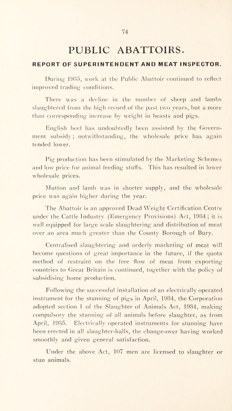PUBLIC ABATTOIRS- REPORT OF SUPERINTENDENT AND MEAT INSPECTOR. Durinj^' 11)85, work at the Public Abattoir continued to reflect improved tradini^' conditions. There was a decline in the number of sheep and lambs slaughtered from the high record of the past two years, but a more than corresponding- increase by weight in beasts and pig's. English beef has undoubtedly been assisted by the Govern- ment sul)sid3’; notwithstanding, the wholesale price has again tended lower. Pig production has been stimulated by the Marketing Schemes and low price for animal feeding stuffs. This has resulted in lower wholesale prices. Mutton and lamb was in shorter supply, and the wholesale price was again higher during the year. The Abattoir is an approved Dead Weight Certification Centre under the Cattle Industry (Emergency Provisions) Act, 1984; it is well equipped for large scale slaughtering and distribution of meat over an area much greater than the County Borough of Bury. Centralised slaughtering and orderly marketing of meat will become questions of great importance in the future, if the quota method of restraint on the free flow of meat from exporting countries to Great Britain is continued, together with the policy of subsidising home production. Following the successful installation of an electrically operated instrument for the stunning of pigs in April, 1934, the Corporation adopted section 1 of the Slaughter of Animals Act, 1934, making compulsory the stunning of all animals before slaughter, as from April, 1985. Electrically operated instruments for stunning have been erected in all slaughter-halls, the change-over having worked smoothly and given general satisfaction. Under the above Act, 107 men are licensed to slaughter or stun animals.