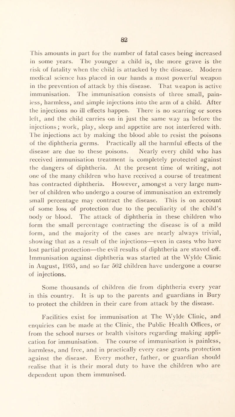 rhis amounts in part for the number of fatal cases being increased in some years. The younger a child is, the more grave is the risk of fatality when the child is attacked by the disease. Modern medical science has placed in our hands a most powerful weapon in the prevention of attack by this disease. That weapon is active immunisation. The immunisation consists of three small, pain- less, harmless, and simple injections into the arm of a child. After the injections no' ill elfects happen. There is no scarring or sores left, and the child carries on in just the same way as before the injections; work, play, sleep and appetite are not interfered with. 1 he injections act by making the blood able to resist the poisons of the diphtheria germs. Practically all the harmful effects of the disease are due to^ these poisons. Nearly every child who has received immunisation treatment is completely protected against the dangers of diphtheria. At the present time of writing, not one of the many children wTo have received a course of treatment has contracted diphtheria. However, amongst a very large num- ber of children who' undergo' a course of immunisation an extremely small percentage may contract the disease. This is on account of some loss of protection due to the peculiarity of the child’s Dody or blood. The attack of diphtheria in these children who form the small percentage contracting the disease is of a mild form, and the majority of the cases are nearly alw^ays trivial, sho'wdng that as a result of the injections—even in cases who have lost partial protection—the evil results of diphtheria are staved off. Immunisation against diphtheria was started at the Wylde Clinic in August, 1985, and so far 562 children have undergone a course of injections. Some thousands of children die from diphtheria every year in this country. It is up to the parents and guardians in Bury to protect the children in their care from attack by the disease. Facilities exist for immunisation at The Wylde Clinic, and enquiries can be made at the Clinic, the Public Health Offices, or from the school nurses or health visitors regarding making appli- cation for immunisation. The course of immunisation is painless, harmless, and free, and in practically every case grants protection against the disease. Every mother, father, or guardian should realise that it is their moral duty to have the children who are dependent upon them immunised.