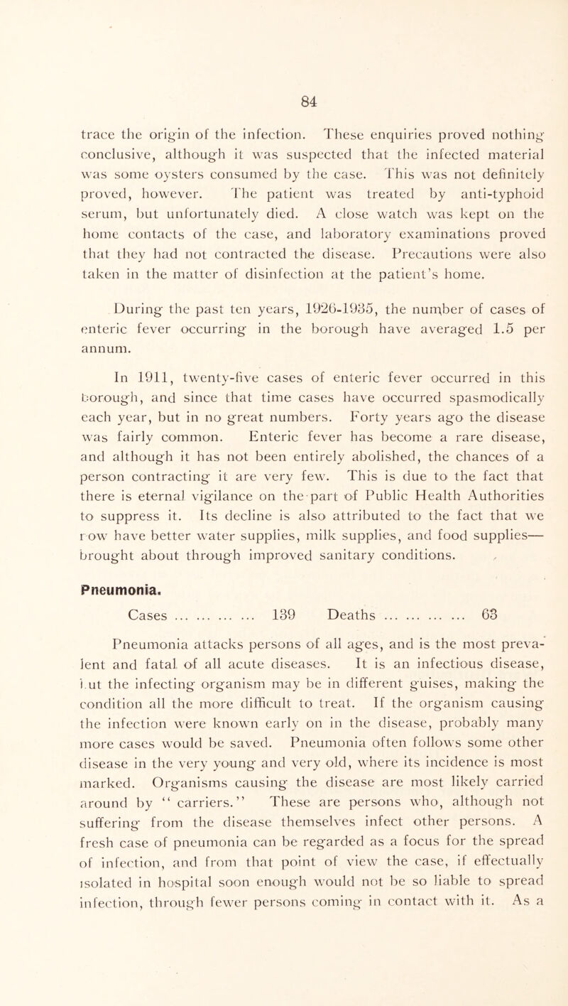 trace the origin of the infection. These enquiries proved nothing conclusive, although it was suspected that the infected material was some oysters consumed by the case. This was not definitely proved, however. The patient was treated by anti-typhoid serum, but unfortunately died. A close watch was kept on the home contacts of the case, and laboratory examinations proved that they had not contracted the disease. Precautions were also taken in the matter of disinfection at the patient’s home. During the past ten years, 1926-1935, the nurpber of cases of enteric fever occurring in the borough have averaged 1.5 per annum. In 1911, twenty-five cases of enteric fever occurred in this borough, and since that time cases have occurred spasmodically each year, but in no great numbers. Forty years ago the disease was fairly common. Enteric fever has become a rare disease, and although it has not been entirely abolished, the chances of a person contracting it are very few. This is due to the fact that there is eternal vigilance on the part of Public Health Authorities to suppress it. Its decline is also' attributed to the fact that we row have better water supplies, milk supplies, and food supplies— brought about through improved sanitary conditions. Pneumonia. Cases 139 Deaths 63 Pneumonia attacks persons of all ages, and is the most preva- lent and fatal of all acute diseases. It is an infectious disease, i.ut the infecting organism may be in different guises, making the condition all the more difficult to treat. If the organism causing the infection were known early on in the disease, probably many more cases would be saved. Pneumonia often follows some other disease in the very young and very old, where its incidence is most marked. Organisms causing the disease are most likely carried around by “ carriers.” These are persons who, although not suffering from the disease themselves infect other persons. A fresh case of pneumonia can be regarded as a focus for the spread of infection, and from that point of view the case, if effectually isolated in hospital soon enough would not be so liable to spread infection, through fewer persons coming in contact with it. As a