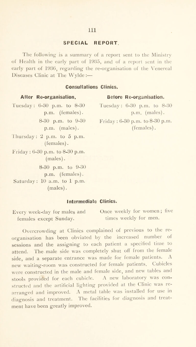 SPECIAL REPORT. The following' is a summary of a report sent tO' the Ministry ol Health in the early part of 11)05, and of a report sent in the early part of 19d(5, regarding the re-organisation of the \Tnereal Diseases Clinic at The Wylde :— Consultations Clinics. After Re-organisation. I'uesday : 6-50 p.m. tO' 8-50 p.m. (females). 8-50 p.m. to 9-50 p.m. (males). irhursday: 2 p.m. to 5 p.m. (females). Friday : 6-50 p.m. to 8-50 p.m. (males). 8-50 p.m. to 9-50 p.m. (females). Saturday : 10 a.m. to 1 p.m. (males). Before Re-organisation. Tuesday: 6-50 p.m. to 8-50 p.m. (males). Friday : 6-50 p.m. tc 8-50 p.rn. (females). Intermediate Clinics. Every week-day lor males and Once weekly for women ; live females except Sunday. times weekly for men. Overcrowding at Clinics complained of previous to the re- organisation has been obviated by the increased numbei of sessions and the assigning to^ each patient a specified time to attend. The male side was completely shut off from the female side, and a separate entrance was made for female patients. A new waiting-room was constructed for female patients. Cubicles were constructed in the male and female side, and new tables and stools provided for each cubicle. A new laboratory was con- structed and the artificial lighting provided at the Clinic was re- arranged and improved. A metal table was installed for use in diagnosis and treatment. The facilities for diagnosis and treat- ment have been greatly improved.