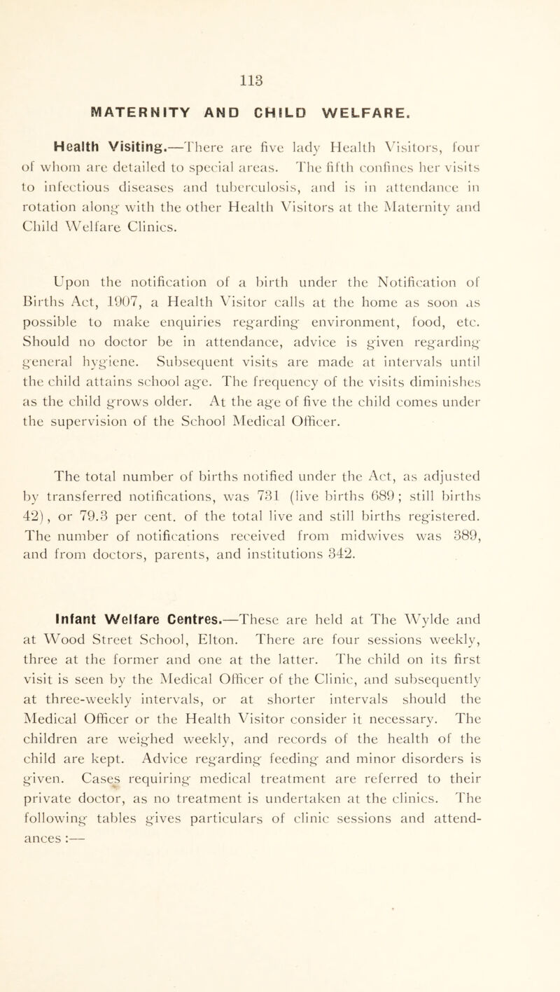 MATERNITY AND CHILD WELFARE. Health Visiting.—T here are five lady Health Visitors, four of whom are detailed to special areas. The fifth confines her visits to infectious diseases and tul)crculosis, and is in attendance in rotation alon^' with the other Health Visitors at the Maternity and Child Welfare Clinics. Upon the notification of a birth under the Notification of Births Act, 1907, a Health Visitor calls at the home as soon as possible to make enquiries regarding environment, food, etc. Should no doctor be in attendance, advice is given regarding general hygiene. Subsequent visits are made at intervals until the child attains school age. The frequency of the visits diminishes as the child grows older. At the age of five the child comes under the supervision of the School Medical Officer. The total number of births notified under the Act, as adjusted by transferred notifications, was 731 (live births 689 ; still births 42), or 79.3 per cent, of the total live and still births registered. The number of notifications received from midwives was 389, and from doctors, parents, and institutions 342. Infant Welfare Centres.—These are held at The Wylde and at Wood Street School, Elton. There are four sessions weekly, three at the former and one at the latter. The child on its first visit is seen by the Medical Officer of the Clinic, and subsequently at three-weekly intervals, or at shorter intervals should the Medical Officer or the Health Visitor consider it necessary. The children are weighed weekly, and records of the health of the child are kept. Advice regarding' feeding and minor disorders is given. Cases requiring- medical treatment are referred to their private doctor, as no treatment is undertaken at the clinics. The following tables gives particulars of clinic sessions and attend- ances :—